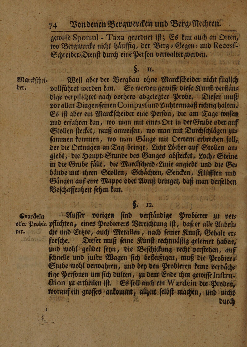 ' N‘ 74 Vondenen Berawergen u. und und Berg Rechten aa | gewiſße Sportul - Taxa geordnet et iſt; € Es kan auch an! Orten, | wo Bergwercke nicht haͤuffig, der Berg + Gegen: und Recest“ l durch eine; e ee sn 158050 3 ee Pr 2) 1 Matckſhei Weil aber der Bergbau ohne Narefheider nicht füalich | der. vollfüͤhret werden kan. So werden gewiſſe dieſe Kunſt⸗verſtaͤn⸗ dige verpflichtet nach vorhero abgelegter Probe. Dieſer muß vor allen Dingen ſeinen Compasſi und Lachtermaaß richtig halten! Es iſt aber ein Marckſcheider eine Perfon, die am Tage wiſſen und erfahren kan, wo man mit einen Ort in der Grube oder auf Stollen ſtecket, muß anweiſen, wo man mit Durchſchlaͤgen zu⸗ ſammen kommen, wo man Gaͤnge mit Oertern erbrechen ſoll, der die Ortungen an Tag bringt, Licht Löcher auf Stollen an 05 giebt, die Haupt⸗Stunde des Ganges abſtecket, Loch⸗Steine in die Grube füllt, die Marckſcheid⸗Linie angiebt und die Ge; baͤude mit ihren Stollen, Schaͤchten, Senden, Kluͤfften und Gaͤngen auf eine Mappe oder en . Ya man rn | 1 ſehen 5 jr } Ge | Auſer vorigen ſind ee Feb zu ver⸗ oder Probie. pflihten, eines Probierers Verrichtung iſt, daß er alle Anbrüs “= rer. nö che und Ertte auch Metallen, nach feiner Kunſt, Gehalt ers forſche. Dieſer muß feine: Kunſt rechtmäßig gelernet haben, und wohl ‚geübet ſeyn, die Beſchickung recht verſtehen, auf ſchnelle und juſte Wagen ſich befleißigen, muß die Probier ⸗ 4 9 5 Stube wohl verwahren, und bey den Probieren keine verdaͤch ? tige Perſonen um ſich dulten, zu dem Ende ihm gewiſſe Inſtru⸗ ction zu ertheilen iſt. Es ſoll auch ein Wardein die Proben, 1 ein goſſes ene EURER wachen, und nicht 1 e re | = * N a