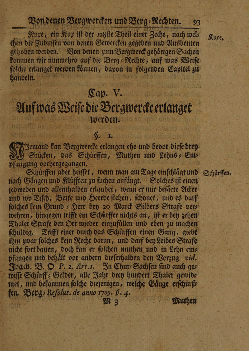 enden Bergpergtn; und Berg Raten. 93 Sn Kue, ein Kur iſt der 1n8ffe Theil einer Zeche, nach wel⸗ Kue. een die Zubuſſen! von denen Gewercken gegeben und Ausbeuten gehoben werden. Von denen zum Bergwerck gehoͤrigen Sachen kommen wir nunmehro auf die Berg⸗ Rechte, auf was Weiſe 4 ſolche 1 werden könen, davon in eden oo z | ke | | re 585 1 10 aeg wu die Sawa aner . n e 77 N. 4 22 2 h ET 9 Fun rs 4; „ % 7779 5 n a x Li &gt; . Na cr . 7 — Nie 1 ah 1 85 5 1 1 * an 3. . \ 8 N 2 — — dente 725 2 re 3% 5 3 e 1 Schuͤr fen aber heiſſet, wenn man am 5 ee Schuͤrffen. . nach Gingen und Kluͤfften zu ſuchen anfängt. Solches einen jedweden und allenthalben erlaubet, wenn er nur beſoͤete Acker und wo Tiſch, Bette und Heerde ſtehen, ſchonet, und es darf | ſolches kein Grund ⸗ Herr bey 20 Marck Silbers Strafe ver- wehren, hingegen trifft ein Schuͤrffer nichts an, iſt er bey gehen Thaler Strafe den Ort wieder inzufüllen und eben zu machen ſchuldig. Trifft einer durch das Schuͤrffen einen Gang, giebt ihm zwar ſolches kein Recht daran, und darf bey Leibes Strafe nicht fort bauen, doch kan er ſolchen muthen und in Lehn emn⸗ pfangen und behält vor andern. dieſerhalben den Vorzug vi. Joach. B. O P. 2. Art. I. In Chur⸗Sachſen find auch gez ER wiſſe Schuͤrff⸗ Gelder, alle Jahr drey hundert Thaler gewid⸗ | met, und bekommen ſolche diejenigen, et SDR: er ne d. Peg; Fahl de ‚anno u: 6. 4. „ i &gt;