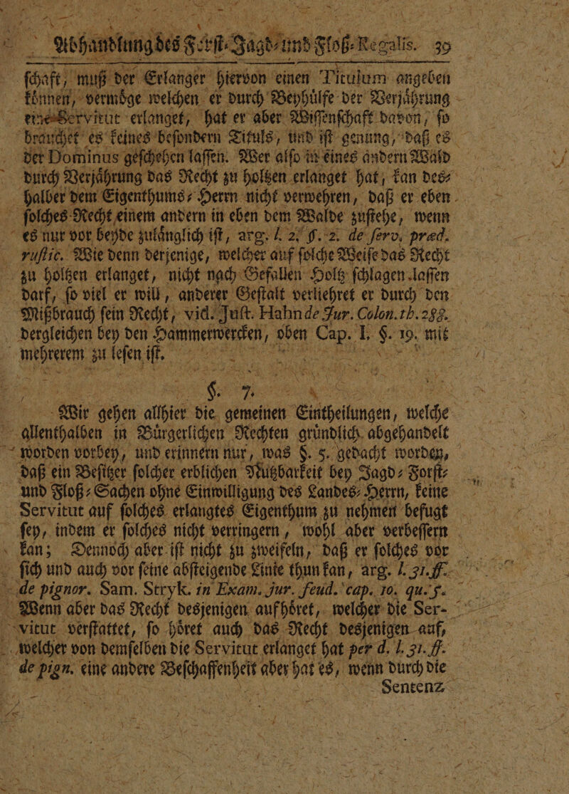 n 8 2 r 9 75 1 S 0 a, 2 f N 92 1 * 5 RR ® „ Abhat andlt 50 es 88 a. Butt unn, Sobel 4 „ Erlanger hiervon einen Tituſom angeben boese ſchaft, muß ie Servitut erlanget, hat er aber Wiſſenſchaft davon ſo brauchet es keines beſondern Tikuls, und iſt genung, daß es eſchehen laſſen. Wer alſo in eines andern Wald durch Verjaͤhrung das Recht zu ho ] sen erlanget hat, kan des⸗ halber dem Eigenthums⸗ Herrn nicht verwehren, daß er eben ſolches Recht einem andern in eben dem Walde zuſtehe, wenn es nur vor beyde zulaͤnglich iſt, arg. 2, G. 2. de ferv, præd. rufe, Wie denn derjenige, welcher auf ſolche N zu holtzen erlanget, nicht nach Gefallen Holtz ſchlagen laſſen darf, ſo viel er will, anderer Geſtalt verliehret er durch den Mißbrauch ſein Recht, vid! uf. Hahn de Jur. Colon. tb. 25G. dergleichen bey den 4 Si „ Bat 8 8 1. 8 85 5 n a 81 . VV Bi SE Wir Pan alhier bie gemeinen 1 Egeln, 9 ale in Bürgerlichen Rechten gründlich. abgehandelt 4. 8 Ya ein Beſitzer ſolcher erblichen Nutzbarkeit bey Jagd⸗Forſt⸗ und Floß⸗ Sachen ohne Einwilligung des Landes⸗ Herrn, keine Servitut auf ſolches erlangtes Eigenthum zu nehmen befugt ſey, indem er ſolches nicht verringern, „wohl aber verbeſſern Kir part eine 1 ee d ke wenn durch die 24