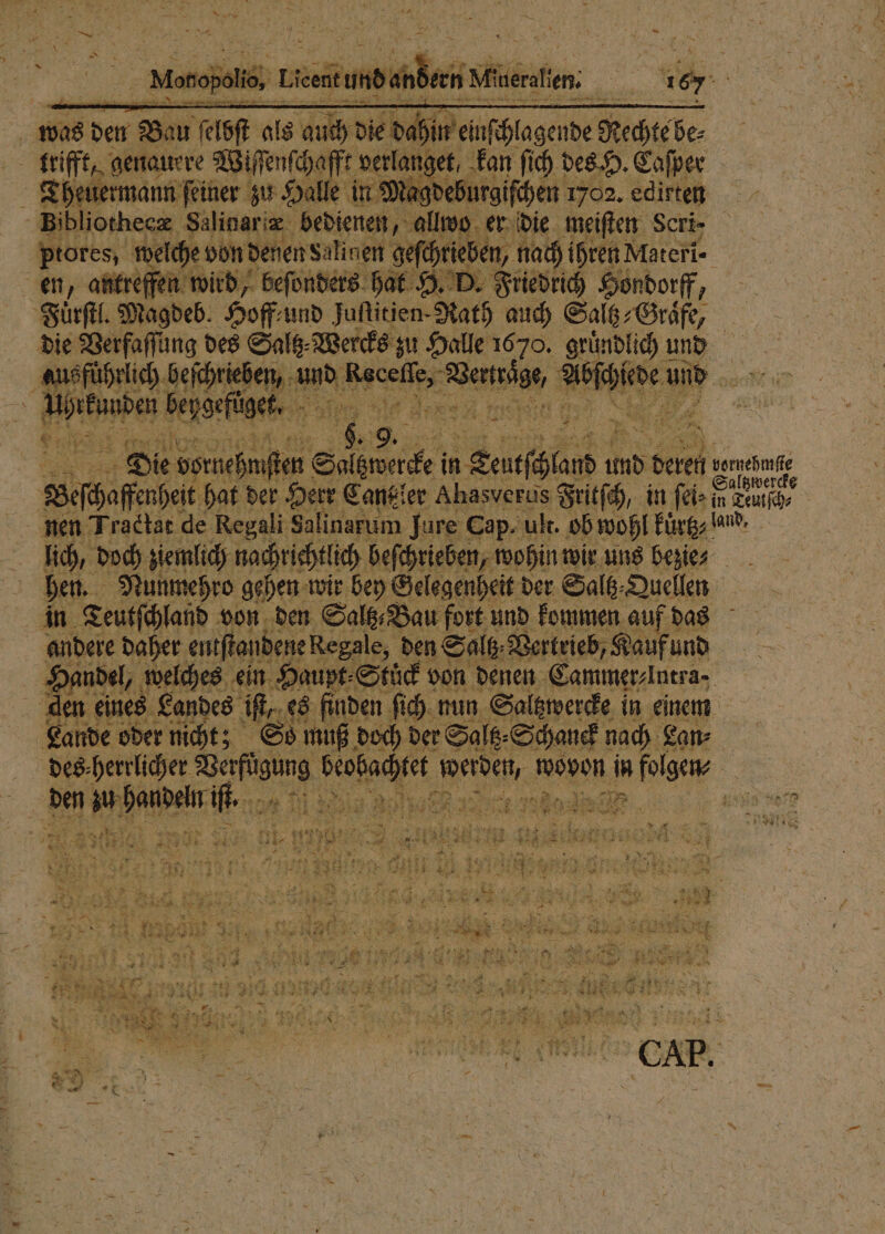 * was den Bon bft als 5 die 1 Rechte be⸗ trifft, genauere Wiſſenſchafft verlanget, kan ſich des H. Caſper Theuermann feiner zu Halle in M gdeburgiſchen 1702. edirten Bibliothecæ Salinaræ bedienen, allwo er die meiſten Scri- ptores, welche von denen Salinen sefäprieben, nad) ihren Materi- | en, antreffen wird, beſonders hat H. D. Friedrich Hondorff 0 Fuͤrſtl. Magdeb. Hoff und Jufitien- Kath auch Salt; Gräfe, die Verfaſſung des Saltz⸗Wercks zu Halle 1670. gr lich und 5 e 1 5 s Bed bſch vi an oh 110 5 Die RT PER 1 0 0 und Seren int Wehe hat der Herr Cantz ler Ahasverus Fritſch, in ſei⸗ 5 nen Tractat de Regali Salinarum Jure Cap. uk. ob wohl kürtz and. lich, doch ziemlich nachrichtlich beſchrieben, wohin wir uns bezie⸗ hen. Nunmehro gehen wir bey Gelegenheit der Saltz⸗ Quellen in Teutſchland von den Salt Bau fort und kommen auf das andere daher entſtandene Regale, den Saltz Vertrieb, Kauf und Handel, welches ein Haupt⸗Stüͤck von denen Cammer⸗ Intra- | den eines Landes if. es finden ſich nun Saltzwercke in einem Lande oder nicht; So muß doch der Saltz⸗Schanek nach Lan⸗ des herrlicher 1 An 8 wovon in folgen | a den hof een e 15d de 8 4 1 7 Fe. 5 0 d Er . 5 5 9 F 9 1 x dr 1 1 ne © a 7 SE EDER RS: 5 u 11 ER 117 I r au “er . N * N &gt; ar A 4 7 8 5 ; N 585 Er, N MR * * * 25 a 1 ; 2 PS EEE N ? a) 38 5 Fe ie 7 227 . 1 32 171 Fei 3 AR BE, ** et Pr u RE * 3 DR, 8 „ 2 2 5 &amp; ne . 7 x * 7 2 * * _ N x =. 8 7 ER 8 . N N * 92 r 1 e es wir 9 8 u . 5 RR nr Ya a REN Be ES NE N PER, HE Es a DER ee, rt Eh 1 a 3 7 * ai TE 0 l { u re REN 2 8 we a a Br ee Kr “un ET TE 2 11 1 „ n 1 A. N EEE) a 3 * * * * — 5 2 5 P „ EA x fi . na 894 gab sr LTE RE EEE 2 x 5 a REN 8 4005 ien * a * mi 7 5 2 . 7 Br &gt; 2 i se 63555 a } % Er u ER ar 3 * 1 x) 9 { . &gt; } - 5 274 . — \ * er 2 * * 2 * * 8 R = eV » nr A s —