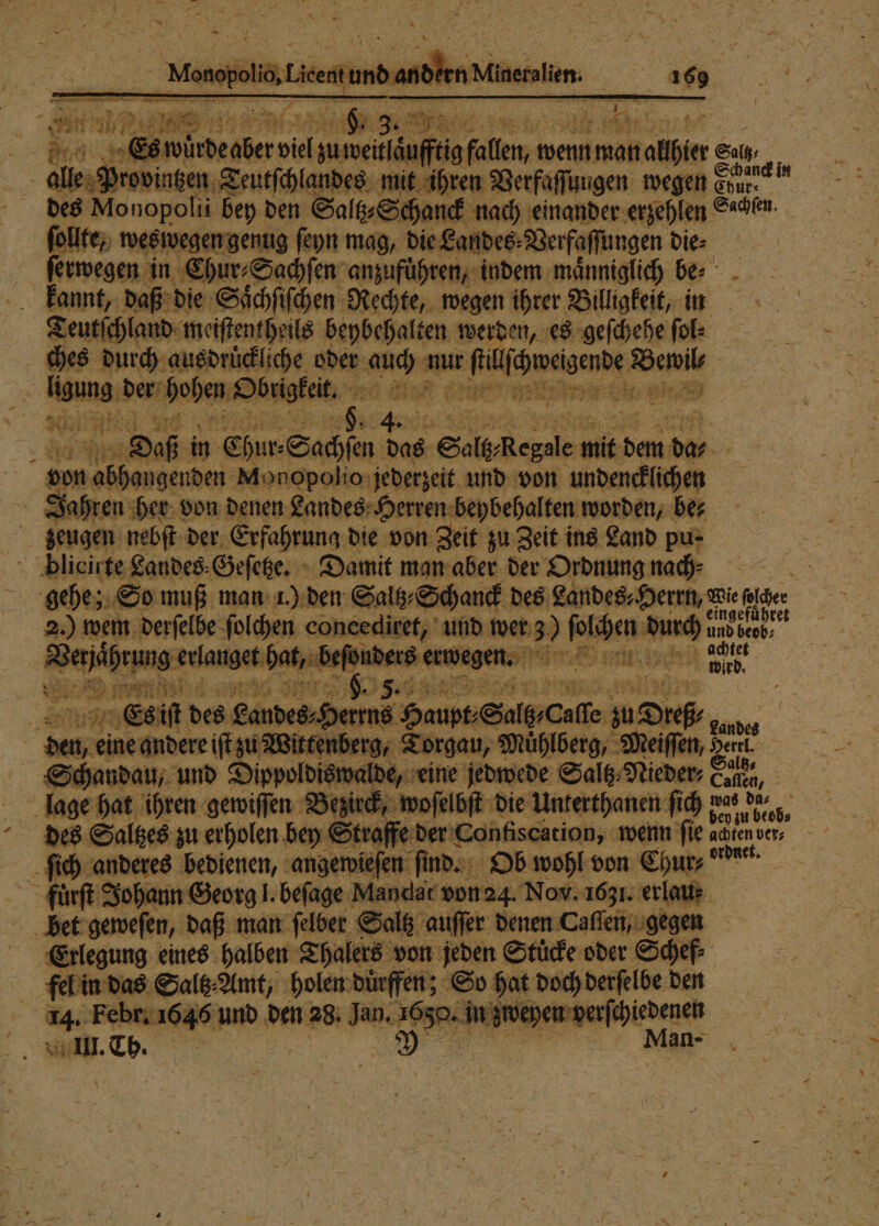 # er I N \ en DER e e ee i 7 — il zu weitlaͤufftig fallen, wenn man naher Salt, alle Provinzen Teutſchlandes mit ihren Verfaſſungen wegen uten des Monopoli bey den Saltz⸗ Se Hand nach einander erzehlen Sachen. ſollte, weswegen genug ſeyn mag, die Landes⸗ Verfaſſungen die⸗ erwegen in Chur⸗Sachſen anzufuͤhren, indem maͤnniglich be⸗ 12 5 kannt, daß die Saͤſchſiſchen Rechte, wegen ihrer Billigkeit, in Teutſchland meiſtentheils beybehalten werden, es geſchehe ft ches durch ausdruͤckliche oder BR aur e Wee 5 5 un der; Hohen Dbnigkeit, 5 a Dre i 3 er in Chur⸗Sachſen das Selb Regt ai ha 9 | | von abhangenden Monopolio jederzeit und von undencklichen &gt; Jahren her von denen Landes Herren beybehalten worden, be⸗ | zeugen nebſt der Erfahrung die von Zeit zu Zeit ins Land pu- pPlicirte Landes⸗Geſetze. Damit man aber der Ordnung nach⸗ . gehe; So muß man 1.) den Saltz⸗Schanck des Landes⸗ Y errn, wie alder 2.) wem derſelbe ſolchen concediret, und wer 3) Vacha n rs | en 22 le =. n ad. 9 e eee 5 5. n 145 505 erg rg, „Torgau, Mihlberg, Meiſſ 5 —— eine andere fi Wie Schandau, und D alt x lage hat ihren ei 4 Br re ſich anderes bedienen, angewieſen ſind. Ob wohl von Chur, n fuͤrſt Johann Georg l. beſage andat von 24. Nov. 1631. erlau: bet geweſen, daß man ſelber Saltz auſſer denen Caſſen, gegen Eerlegung eines halben Thalers von jeden Stuͤcke oder Schef⸗ fel in das Saltz Amt, holen duͤrffen; So hat doch derſelbe den 14. Fel pr. 164 an den 28. gage W in n III. Sage | | —