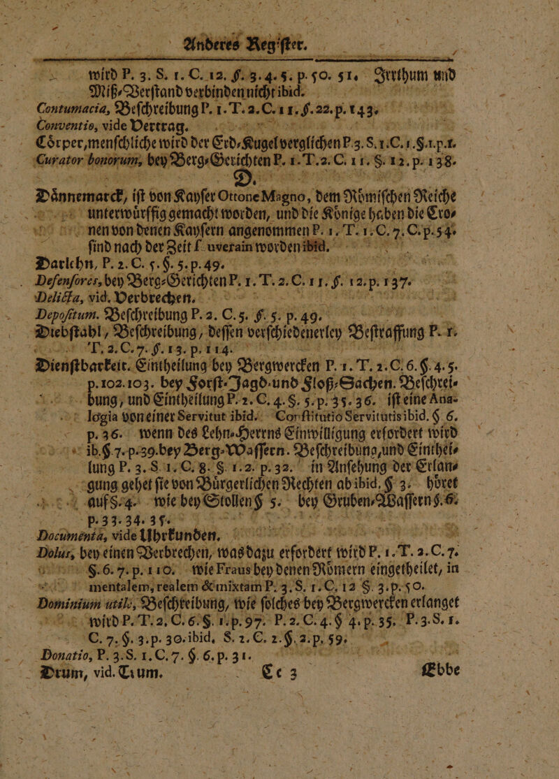 Miß ⸗Verſtand verbir . 1 . ee Beſchreibung P. 1. T. 2. 0 1. $- 22.p 14s. a 28 5 Conventis, vide Vertrag. e 1 Ra “ ee ee Erd⸗ leiten 8; ae: 1 PR . 1. ator b. bey ae e ee 12. P- 138. „ dem Römischen Reiche ie Koͤnige haben die Eros F sun SR e a 5225 C. F. or 5. p Br N 5 Dees bebe Ben Bachl. 1. r. 2. er 2. 1 12.5 ar Delicta, vid. Verbreche. Sa - Dopofitum. Beſchreibung P. 2. C. 5. 6.5. 9 Die b ſtabl, Beſchreibung deſſen achten 10 Bifrafing? . R F. 2. C. 7. H. 13. p- 114. . _ Dienftbarke. Eintheilung bey Bergwercken P. 1. T. 2.0.6. 6.4.5. 0 p-102.103. bey Forſt⸗ Jagd · und Floß⸗ Sachen. Beſchrei⸗ f bung / und Eintheilung F. 2. C. 4. §. 5. p. 35.36, iſt eine Ana- logia von einer Servitut ibid. Con ſtitutio Ser vitutis ibid. 8. Br. 9.26. wenn des Lehn⸗Herrns Einwilligung erfordert wird jb. . 7. N len, Beſchreid na und Einthei⸗ lung P. 3. S 1. C. g. S. 1.2. in Anſehung der Etlan⸗ gung gehet fe von Bürgerlichen Rachen ab ibid, K 3. höret FR 4 auf S. 4. wie bey Stollen 7. 5. ben Gee Wie 80 | p. 3 3.3 34. 37. 1 Baden, nr ne ° OR; vide übrkunden. OSTEN BERN * Er bey einen B rbrechen, ede aber u wild . 1. T. 2. . 0. 7. | Bir  mientalem, realem &amp; mixtam P. 3. S. 1.C,12 f 3p. % bunu il, Beſchreibung, wie e ſoſches bey Bergwereken; erlanget wird P. T. 2. C. 6E. S. 1. p. 97. A P. 3.8. 1. Br C. 7. §. 3. p. 30, ibid. S. 2. C. 2 Heep 4 nn Honatio, P. 8. 1 C. $ 6. p. 31. ane e Drum, vid. Team. e Ebbe * N