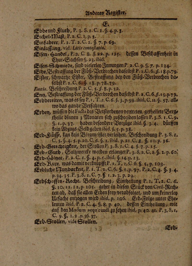 N Einfahrer, P. 1. T. 3. C. 2. &amp; 7. p.69. rte 5 En | 3 Einlaſſung, eee 2 214 2 &gt; ES t 3 Eigen: Handel, F. 2. C 8. f. 28. Ae effe ö 8 Be baffenheit in Chur⸗Sachſen S. 23 bid!“ 1 e Eiſen· Schmiede, ſind vielerley Innungen P. a. 0 0. 95 ‚Sr, p. 134. 4 Elbe, Beſtraffung der Flöße aht boden Si C. 6. H. 8. p. 79. Flöß- ige Dar Eiſter/ ſchwartze Elſter, Be ſtraffung bey d ur | {elbfEP. 2. O. 60. 18. p. 78.7%ꝙ[ĩ³uA d üg, f g Burtio. Beſchreibung P.2.C. 5. G. 8. p. 2. N Entz, Beſtraffung der Flöß⸗ Verbrechen d de op. 2.0 Arie 9 7 9. wo das gantze Berfazre n.. Er ben, wuͤſſen! die Facta des eee e E eilete Berg⸗ | elle binnen 3 Monaten ſich zuſchreiben laſſen P. 3. S. 1. C. 9. 8.1. p. 37. haben beſondere Vorzuͤge ibid. 9.34% ; Nuuffen Ten Abzuge-Geldgebenibid.$.5.p p.38 Eh Krb l kan kein gg ſſter verleihen, Beſchreibung P. EA 8. % C. 5. H. 4. 5. p. 20. C. 6. H. 2. ibid. p. 21. C. G. ro p. 36. Erb. Gerechtigkeit, der Stollen P. 3. S. I. C. 4. f. 7. P. 1. Erb · Höͤltzer, FP. 2. C. 1.$. 4. p. J. ibid. nr Erb ⸗Kuxe, was damit verknu f {Pu Uu 6. f. sap. 103. Sr 34 34.35. P. 3. S. 1. C. 7. h 1. 2.3. p. 29. F bt einge fe. Recht. Beſchreibung, Einheilung P. 1. 7.2.0. a ten ab, daß ſie allen Erben frey verabfolget, und um keinerley Urſache entzogen wird ibid. p. 106. ee Ehe⸗ leuten ibid. P. 2. C. 4 S. 8. P. 49, deſſen Eintheilung, wie | auf den Modum acqu a ſehen bi 1 40 AR, 3, . „ . 9. 5: E PSU. M gib Siam, vide Stollen. 15 Br 45 N u a