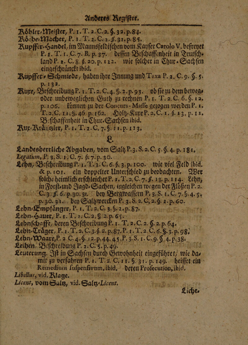 ei ter, Bir. T.a cas. 5555 84. „ doͤcbe⸗Macher, P. 1. I. 2. C. 2. . 32. p. . a Rupffe r. Handel, im Mamsfeldifehenvem Kayſer Carolo V. el N 25 P. 1. T. 1. C. J. B. p.37. deſſen Beſchaffen heit in Deutſch⸗ land P. 2. C. 8. g. 20. p. 122. wie ſolcher! in Chur. Sachſen 5 hi ‚‚eingefehrängktibid, - on zung Schmiede, haben b Jun 9 un rf. b. 2.0. 9.$-5: 5 e, e. oder unbeweglichen Guth zu rechnen P. , Te 6. §. 12 95 He p.106. koͤnnen zu der Concurs - Maſſe gezogen wer den P. 1. T. 2. C. 11.8. 36 p. 162. Hl euren: 2,0. u. #3, p- 11, Beſchaffenheit in Chur. Sahſen ibicg. aer P. 1. T. 2. C. ee he Di Befehreibung. 1 1. 20.4.8•2 2.5. 53. oöſſe un dem beweg. IE TEN 1 ee, 4 a Ren Ale 2 DR * 8 Landesberrliche Abgaben, ve vom Sar 85 20 5 . * 181... Laegatum, P. 3. S. 1 C. J. 67.p.30.: Lehn, Beſchteibung k. T . 9.3. p. 100. wie viel Feld! ibid, | | &amp; p. 101. ein doppelter Unterſchied zu eobachten. Wer 22 ſolche heimlich erſchleick 5 p. 30.9 1. be Salgwerckin?:3: 8.2. C a. g. 2.5. . r Lehn. Hauer, P. 1. L. 2. C. 2, 8 2 i Lehnſchafft, deren Befgesibung, 1. 1. T. a 2. A 2. .p: 64. 5 Lehn · Trager, P. 1. T. 2.0 0.3.9.8. p.87. F. 1. T. 2. C. 6. &amp;. 8. p. 98 Lehn⸗Waare, k 2 C. 4. 2. 5.44. 4 5, FP. 3. 55 1. 9 H. 4.P; 38. Leihen, Beſchteibung P. 2. C. 5. p. 49. 135 * verfahren Kemedium ee de deren . Lobau, i Rla ge. 7i;v * ea A vid. Sals lia 5 55 x. 12 PR —