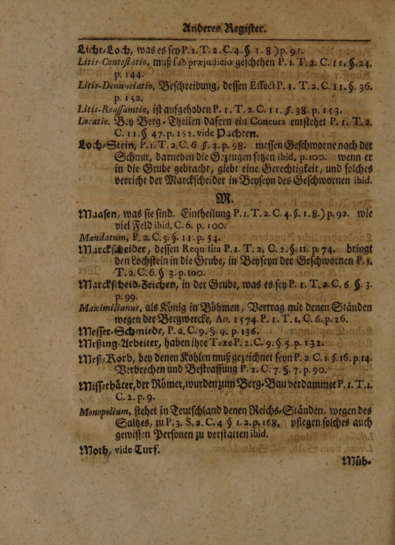 % Air been, 1 eee geſchehen b. l. N a ; en oa nie de nit ee. z Ran A 8 Lin, ban deſchreibung / deſen Ei ec. 1. e 5 C . 5 155 Bg, l umtio, it e 14 7.201 r 9.38. p. 153. — a Docatio. Bey Berg⸗Theilen dafern ein neus eniſtehet . 8 e 47.p.152. vide P Pachten. ler r 400 9. 3 3. p. 98. meſſen Geſchworne Schnur, darneben die Gezeugen ſetzen ibid. p. 100. 5 in die Grube gebracht, giebt Ae d ſolches 5 w der 1 in Beyſehn des Ge cht ornen ibid. e . ii 28 2 . * Bi f In : 15 W l e N S Ane e ö Ms was a ſe ſud Einchellung P. 1. T. 2. 0. 4 5. 1. 80 p.92. w e bi viel Feld ibid, O. 6. p. o Dà 1 Maiidatum, E. 2. C. 5. G. 11. p. 5 4. ee 4 . 458 910 Marckſſcbeider, deſſen Requitita Ba-T:2 89 74. bringt dlaen Lochſtein in die Grube, in Beyſeyn der Geſch hi bornen F. Ri 28 T. 2. C. 6. K 3.p-100. 11 1% aueh ad. RE 5 1 F. . N Marckſcheid. Seichen, in det Grube, was es ſey p. . T. a C. 6. $ . p. 99. . ach re er Gn Ä | Rare. als König in Böhmen, Vertrag mit denen Ständen Ä | wegen der Bergwercke, Ao. 1574 F. f. T. Ss. | Meſſer Schmiede, P. d. C. 9. §. 9. p. 136. . BE) er Meßing. Arbeiter, haben ihre TaxeP.2:C 8 85 Peg Ge Me Korb, bey denen Kohlen mu ß gezeichnet ſeyn P. 2. C. 1. f. 16. p. i 0 Verbrechen und Beſtraffung 5.2.6 5.90. e mageba ee dauv 10 ei et Ha . 1 e e e 85 Satzes, ar, 8.2. Ca 72.55 108. ae us ig gewiſſen Perſonen zu Sie So eee . Nas Turf. N Wat are ane m. | 8 | 2 UDs ”. *