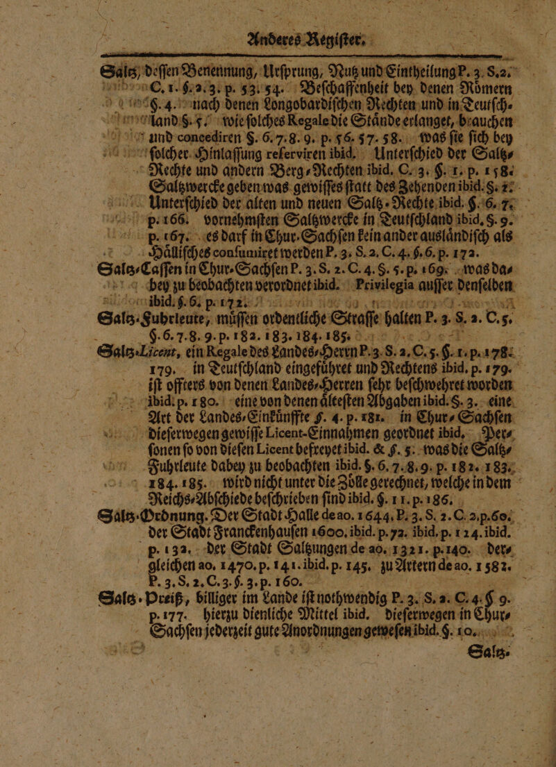 Sals, de eſſen d erenmung, ren; 895 . nich AR 1. pr 2.3. p. 3354. e ee bey denen Mi 9.4. nach denen Longobardiſchen Rechten und in Teuſ dam land 9. 5. wie ſolches ee Ständeerlange,| brauch: und concediren 5. 6. 7.8. 9. p. 56. 57.88. 598 Ai bey 10 bolcher Hinlaſſung relerviren ibid. Unterſchied der Saltz⸗ Rechte und andern Berg⸗Re ten ibid. C. 3. F. L. p. 158. Saltzwercke geben was gewiſſes ſtatt des Zehenden 7 b neuen Saltz. „Rechte ibid. a nr 8 9.166. vornehn ten Saltzwercke in Teutſchland dic. 8. 75 ebe es darf knee Sachient kein ander ar uslandiſch als Haͤliſches con umitet werden k. 3. S. 2. C. 4.9.6. p. 172. Satedufi in Ehur-Sachfen P. 3. S. 2. C. 4. . 5. p. 169: was 0 rg d jeit om ibid. 5. ö. p. BEA e ee e ee eee e ſſen ordentliche S aſſe halten F. 3. eg, N Sas. S rdentüche AZ Me 3 183.184.165. 5 altz⸗Licent, ein Regale des kandes⸗Herrn P. 3. S. 2. en 179. in Teutſchland eingefuͤhret und Rechtens ibid. p. 179. iſt offters von denen Landes⸗Herren ſehr beſchwehret mo den . je didi p. 1 80. eine von denen älteften Abgaben ibid.S. 3. aa. . Art der Landes⸗Einkuͤnffte F. 4. p. 181. in Chur⸗Sachſen dieſerwegen gewiſſe Licent⸗ Einnahmen geordnet ibid. 5 Net ſeonen ſo von dieſen Licent befreyet ibid. &amp; F. 3. was die Saltz⸗ g Fuhrleute dabey zu beobachten ibid. 5. 6. 7. 8.9. P. 182. 183. 184.185. wird nicht unter die Zölle gerechnet, welche in dem Reichs⸗Abſchiede beſchrieben ſi nd ibid. 9. 11. p.186. e der Stadt Franckenhauſen 1600. ibid. p- 72. ibid,p. 124. ibid. p. 132. der Stadt Saltzungen de a0. 1 321. p.40. der⸗ | P. 3. S. 2. C. 3. $. 3·P 1 60. ae: Sale. Preiß, billiger im Lande nothwendig p. 3. S. 2.0 ei p. 177. hierzu dienliche 1 ibid. ee * Sachſen ſedetzeit a ingen geweſe *