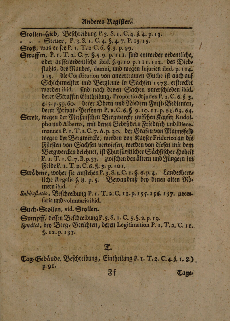 5 Stollen- Sieb, Beſchreibung P. 3. S. 1. C. 4. . 4. p. 420 Steuer, EN de na Stoß was er ſey b. 1. T. a C. 6. &amp;. 3. p. Straffen, P. 1. T. 2. C. J. 8.5.9. p. 155 er nd enlweder er otdentliche, aa, oder auſſerordentliche ibid. g. 9. 10. p. 111.112. des Dieb⸗ 5 ls, des Raubes, damni, und wegen Injurien ibid. p. 114. A die Conſtitution von anvertrauten Guthe ift auch auf Schichtmeſſter und Bergleute in Sachſen 1578. erſtrecket 5 905 worden ibid. ſind nach denen Sachen unterſchieden ibid. derer Straffen Eintheilung, Proportio &amp; jude E. 2. C. 6. g 3. 4.5. p. 59.60. derer Obern und Niedern Forſt, Bedienten, derer Privat: Perſonen P. v. C. 6. &amp; 9. 10. 1 1. p. 62. 63. 64. Streit, wegen der Meißniſchen Bergwercke zwiſchen Kayſer Rudol. pPlhound Alberto, mit denen Gebruͤdern Friedrich und Diece⸗ mannen P. f. T. 1. C. 7. A. p. 30. der Grafen von Mannsfeld wegen der Bergwercke, werden von Kayſer Friderico an die Fuͤrſten von Sachſen verwieſen, werden von dieſen mit dem Bergwercken belehnet, iſt Churfuͤrſtlicher Saͤchſiſcher Hoheit P̃. 1. T. 1. C. 7. B. p. 37. zwiſchen den aͤltern und Jüngern im N Felde b. 1. T. 2. C. 6. §. 3. p ri | N . Schi, woher fie entſtehen P. 3. S. 1. G. 1. f. 6. p. 85 Landesherr⸗ liche Regalia $ 8. p. 5. Bwandniß bey denen ales Ab. | mern ibid. 5 ne. Beschreibung P. 1. 73 2, 0. 1 1. 151.156. t 7. nece- ö | ſaria und voluntaria ibid. 85 75 Such. Stollen, vid. Stolln. | RN . * Sumpff / deſſe n Beſchreibung b. 3. S. 1. C. 5. 380 2. p . „ bey Berg⸗ Gerichten, ben Laer FP. 1. 1 2 2. C. TT. 5 . V 3 | Ces Gebsude, Befreiung, eue e 1. 05 2 c. 46 . 8 i EN | | | 80 |