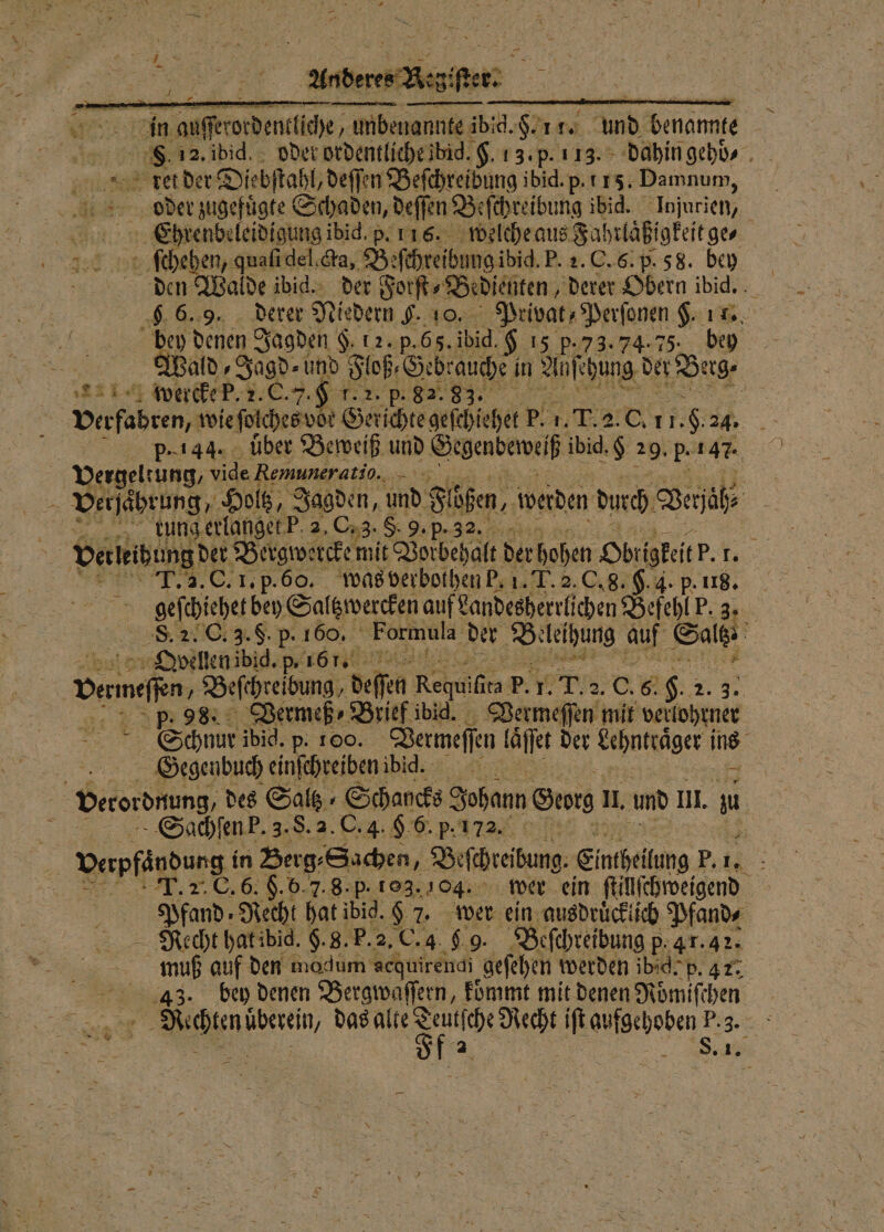 Anderes Aeg 1 175 In danse ordencliche unbenannte ibid. F. 11. und benannte | S8 12. ibid. oder ordentliche ibid. $. 13. p. 113. dahin gehd⸗ ties ket der Diebſtahl, deſſen Beſchreibung ibid. p. 115. Damnum, oder zugefuͤgte Schaden, deſſ en Be ſchreibung ibid. Injurien, Ehrenbeleidigung ibid. p. 116. welche aus Fahr laßt gkeit ge⸗ ſſchehen, quaſi del. cta, Be ſchreibung ibid. P. 2. C. 6. p. 5 8. bey den Walde ibid. der Forſt⸗Bedienten, derer Obern ibid. 9 6.9. derer Niedern 9. 10. Privat, Perſonen H. 1 | bey denen Jagden §. 12. p. 65. ibid. $ 15 p. 73.74.75. bey x Wald, Jagd und Floß, Gebrauche! in Auſchung der Dug- Re wercke P.. C. . 9 1. 2. Pp. 82. 83. | Verfabren, wie ſolches vor Gerichte geſchiehet P. 1. T. 2 0. 11. 1.9.24. 55 p. 144. über Beweiß und Gegenbeweiß ibid. 8 29. p. , Vergeltung, vide Remuneratio.. Eur 2 5 Verjährung, Holtz, Jagden, und Füßen, werden durch Verjäh⸗ * rung erlanget P 2, C. 3. 8.9. p- 3 ; Verleibung der. Bergwercke! mit Vorbehalt der hohen Obligkeit P. 3. C. I. p. 60. was verbothen P. 1. T. 2. C. 8. H. 4. p. 118. gefdicherben Saltzwercken auf Landesherrlichen Befehl P. 3. 8. 2 G . F. P. 150% Formula der Be leihung auf Salt 10 Oyvellen ibid. 5 161. | bare a Befireibung, def Regula p. N 1. C. 85 9. 2 ER | p. 98. Vermeß⸗Brief ibig. Vermeſſen mit veklohrner | Schnur ibid. p. 100. Dermeffen laͤſſet der Lehntraͤger ins SGSGegenbuch einſchreiben ibid. verordnung des Saltz⸗Schancks Johann Georg l. und I. L Sachſen P. 3. S. 2. C. 4. § 6. p. 172. 5 Vepfändung in Berg⸗ Sachen, Beschreibung Eintheilung P. 14 : 2. C. 6. H. b. 7. 8. p. 10. 104. wer ein ſtillſchweigend | Pfund Recht hat ibid. 9 7. wer ein ausdruͤcklich Pfand⸗ Recht hat ibid. H. 8. P. 2. C. 4 9 9. Beſchreibung p. 4 r. 42. N muß auf den modum sequirendi gefehen werden ibid. p. 47. 43. bey denen Bergwaſſern, koͤmmt mit denen Roͤmiſchen 55 ö das alte e . f