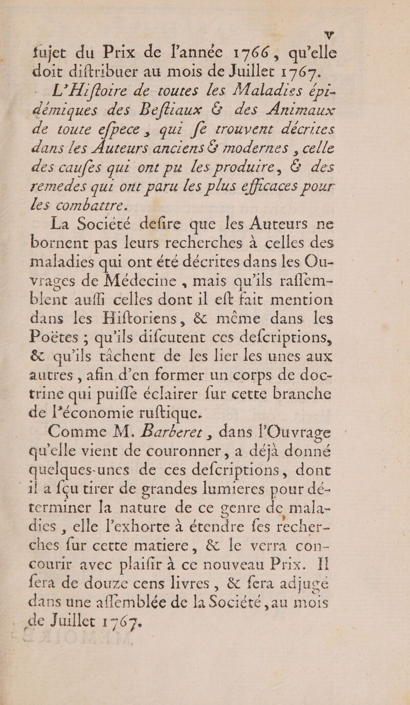 fujet du Prix de l’année 1766, qu’elle doit diftribuer au mois de Juillet 1767. - L’Hifloire de toutes les Maladies épr- démiques des Befliaux &amp; des Animaux de toute Fire qui fe trouvent décrites dans les Auteurs anciens &amp; modernes , celle des caufes qui ont pu les produire, 6 des remedes qui ont paru les plus efficaces pour les combattre. La Societé defire que les Auteurs ne bornent pas leurs recherches à celles des maladies qui ont été décrites dans les Ou- vrages de Médecine , mais qu’ils raflem- blent aufli celles dont il eft fait mention dans les Hiftoriens, &amp; même dans les Poëtes ; qu’ils difcutent ces defcriptions, &amp; qu'ils tâchent de les lier les unes aux autres , afin d’en former un corps de doc- trine qui puifle éclairer fur cette branche de l’économie ruftique. Comme M. Barberer, dans lOuvrage qu'elle vient de couronner, a déjà donné quelques-unes de ces defcriptions, dont il a fçu tirer de grandes lumieres pour dé- terminer la nature de ce genre de mala- dies , elle l'exhorte à étendre fes recher- ches fur cette matiere, &amp; le verra con- courir avec plaifir à ce nouveau Prix. Il fera de douze cens livres , &amp; fera adjugé dans une aflemblée de la Société ,au mois dé Juillet 1767.