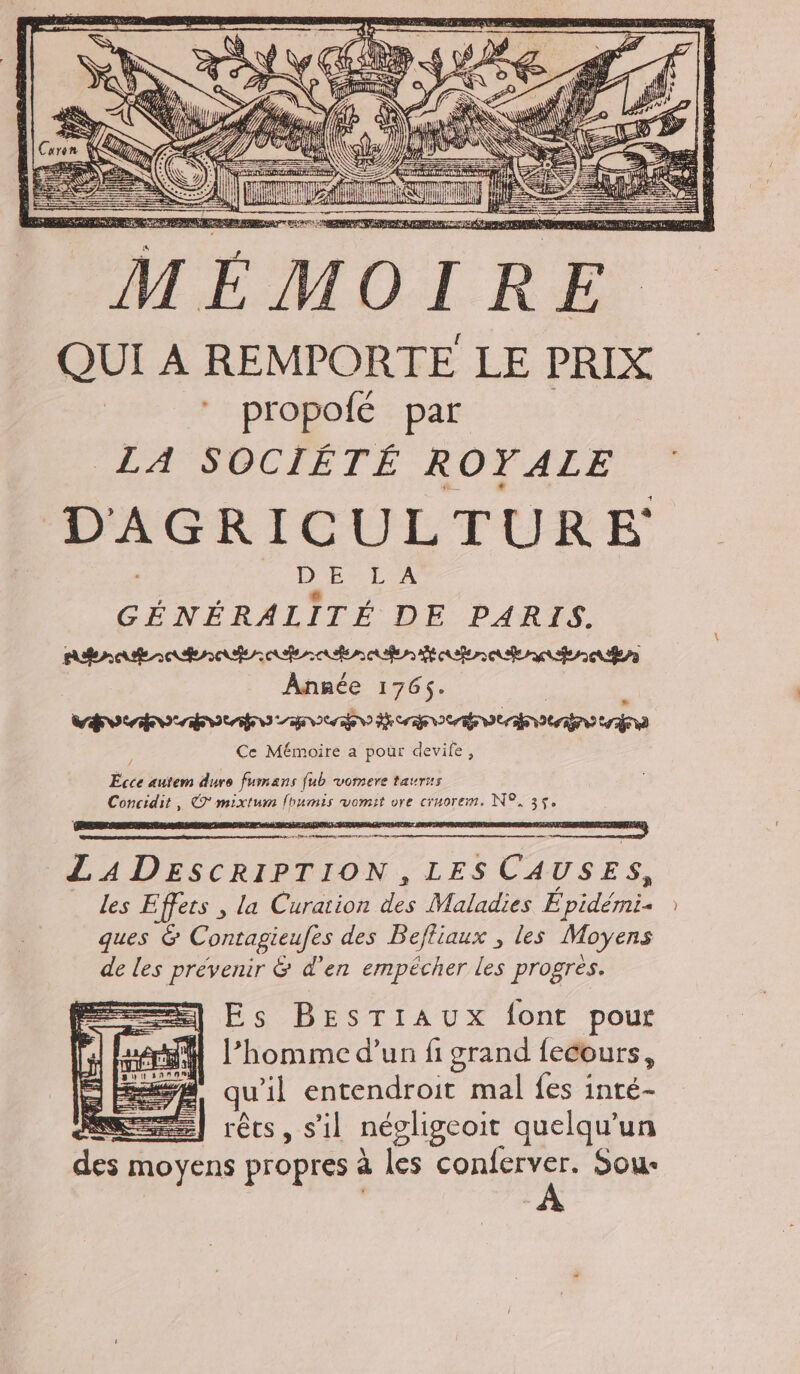 RSR ER TER { d 4 tit ai ä 3 hi de = ET 1%, #1 VS = — 5 ZT = C — $ — = CRE RAR EE EE PE TRE RE 4 rap ] QUI À REMPORTE LE PRIX | propofé par LA SOCIÉTÉ ROYALE D'AGRICULTURE DES LEA GÉNÉRALITÉ DE PARIS. Année 1765. | bo ao bobo anche cam oanoeavna Ce Mémoire a pour devife, LADESCRIPTION, LES CAUSES, les Effets , la Curation des Maladies E pidémi- ques &amp; Contagieufes des Befliaux , les Moyens de les prévenir &amp; d'en empécher les progres. =) Es BEsTIAuUXx font pour M l’homme d’un fi grand fecours, #4 qu'il entendroit mal fes inté- ME] rêts, s’il négligcoit quelqu'un des moyens propres à les conferver. Sou-