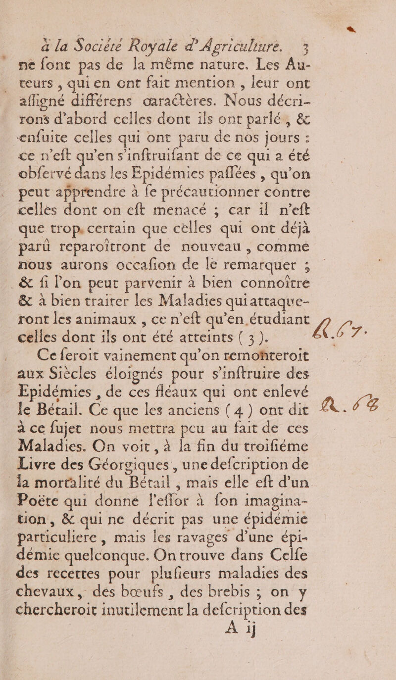 ne font pas de la même nature. Les Au- teurs , qui en ont fait mention , leur ont afligné différens oœaractères. Nous décri- ron$ d’abord celles donc ils ont parlé, & enfuite celles qui ont paru de nos jours : ce n’eft qu’en s’inftruifant de ce qui a été obfervé dans les Epidémies paflées , qu’on peut apprendre à {e précautionner contre celles dont on eft menacé ; car il n'eft que trop, certain que cèlles qui ont déjà parû reparoitront de nouveau , comme nous aurons occafion de le remarquer ; _& fi lon peut parvenir à bien connoître & à bien trairer les Maladies quiattaque- ront les animaux , ce n’eft qu'en étudiant À L celles dont ils ont été atteints ( 3 ). fe Ce feroit vainement qu’on remoñteroit aux Siècles éloignés pour s'inftruire des Epidémies , de ces fléaux qui ont enlevé le Bétail. Ce que les anciens (4) ont dit NL: à ce fujet nous mettra peu au fait de ces Maladies. On voit , à la fin du troifiéme Livre des Géorgiques , une defcription de Ja mortalité du Bétail , mais elle eft d'un Poëte qui donne l'eflor à fon imagina- tion, & qui ne décrit pas une épidémie particuliere , mais les ravages d’une épi- démie quelconque. On trouve dans Celfe des recettes pour plufieurs maladies des chevaux, dés bœufs , des brebis ; on y chercheroit inutilement la defcription des A ij