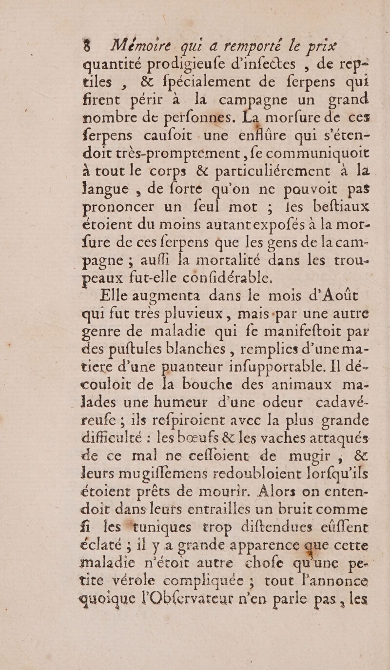 quantité prodigieufe d’infectes , de rep- tiles , &amp; fpécialement de ferpens qui firent périr à la campagne un grand nombre de perfonnes. La morfure de ces ferpens caufoit une cMre qui s’éten- doit très-promptement ,fe communiquoit à tout le corps &amp; particuliérement à la Jangue , de forte qu'on ne pauvoit pas prononcer un feul mot ; les beftiaux étoient du moins autantexpofés à la mor- fure de ces ferpens que les gens de la cam- _pagne ; aufli la mortalité dans les trou- peaux fut-elle confidérable. | Elle augmenta dans le mois d’Août qui fut tres pluvieux, mais-par une autre genre de maladie qui fe manifeftoit par des puftules blanches , remplies d’une ma- tiere d’une puanteur infupportable. I] dé- couloit de la bouche des animaux ma- lades une humeur d’une odeur cadavé- reufe ; ils refpiroient avec la plus grande difficulté : les bœufs &amp; les vaches attaqués de ce mal ne cefloient de mugir , &amp; leurs mugiflemens redoubloient lorfqu’ils étoient prêts de mourir. Alors on enten- doit dans leuts entrailles un bruit comme fi les uniques trop diftendues eüflent éclaté ; il y a grande apparence que cette maladie n'étoit autre chofe qu'une pe- tite vérole compliquée ; tout Pannonce quoique l’Obfervateur n'en parle pas, les