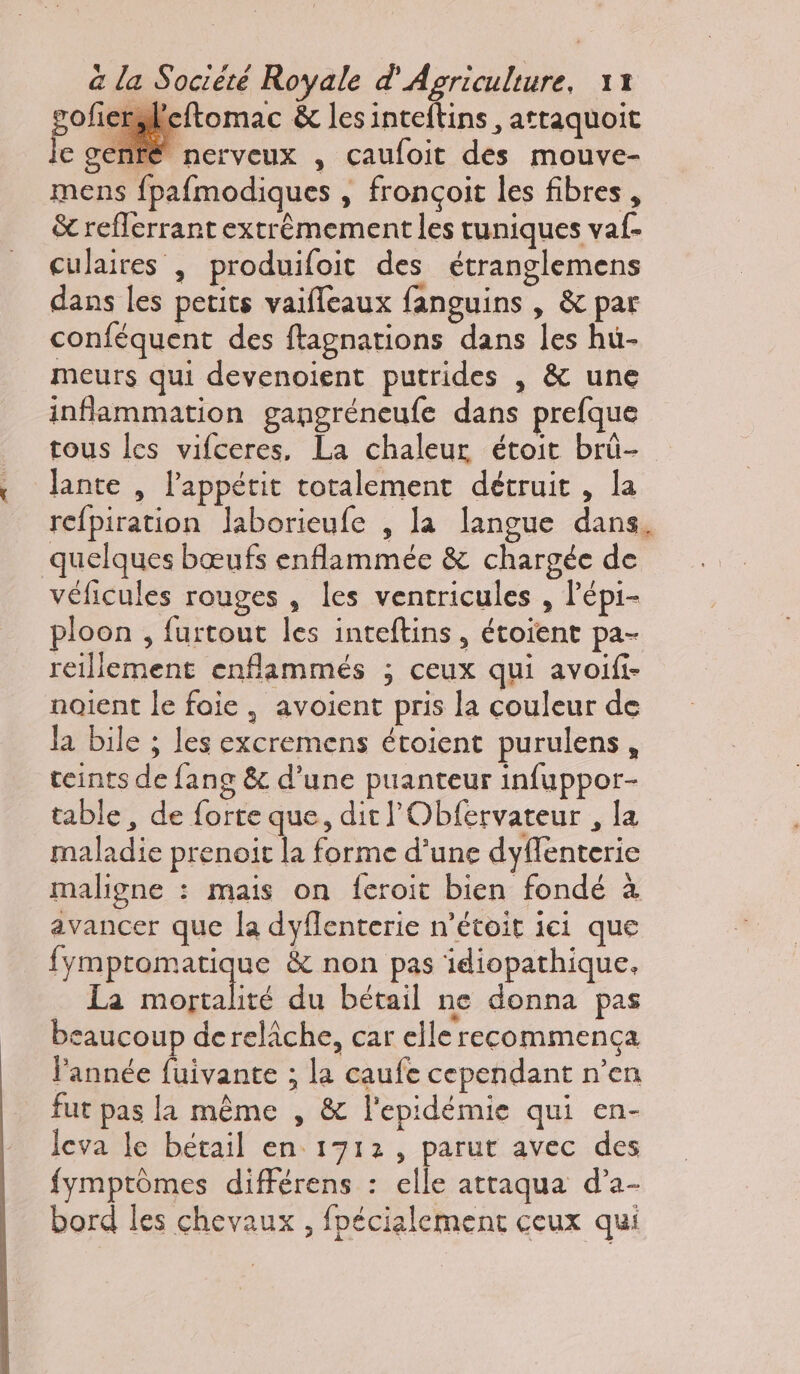 gofiersleftomac &amp; les inteftins, attaquoit je genté nerveux , caufoit des mouve- mens fpafmodiques , fronçoit les fibres, &amp; refferrant extrêmement les tuniques va. culaires | produifoit des étranglemens dans les petits vaifleaux fanguins , &amp; par conféquent des ftagnations dans les hü- meurs qui devenoient putrides , &amp; une inflammation gangréneufe dans prefque tous les vifceres, La chaleur étoit brü- Jante , l'appétit totalement détruit, la refpiration laborieufe , la langue dans, quelques bœufs enflammée &amp; chargée de véficules rouges , les ventricules , lépi- ploon , furtout les inteftins, étoient pa- reillement enflammés ; ceux qui avoifi- noient le foie , avoient pris la couleur de la bile ; les excremens étoient purulens, teints de fang &amp; d’une puanteur infuppor- table , de forte que, dit lObfervateur , la maladie prenoit la forme d’une dyffenterie maligne : mais on feroit bien fondé à avancer que la dyflenterie n’étoit ici que fymptomatique &amp; non pas idiopathique. La AE du bétail ne donna pas caucoup dereliche, car elle recommença l’année fuivante ; la caufe cependant n’en fut pas la même , &amp; l'epidémie qui en- leva le bétail en 1712, parut avec des fymptrômes différens : elle atraqua d’a- bord les chevaux , fpécialement ceux qui