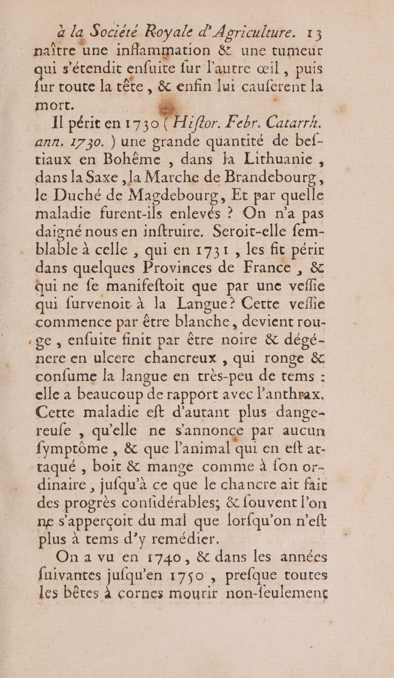 naître une inflammation &amp; une tumeur qui s’étendit enfuite fur l'autre œil, puis fur toute la tête , &amp; enfin lui cauferent la mort. a  _ Ipériten1730 (Hiflor. Febr, Catarrk. ann. 1730. ) une grande quantité de bef- tiaux en Bohême , dans la Lithuanie, dans la Saxe ,la Marche de Brandebourg, le Duché de Magdebourg, Et par quelle maladie furent-ils enlevés ? On n'a pas daigné nous en inftruire. Seroit-elle fem- _ blable à celle , qui en 1731, les fit périr dans quelques Provinces de France , &amp; Qui ne fe manifeftoit que par une veflie qui furvenoit à la Langue? Cette veflie commence par être blanche, devient rou- ge, enfuite finit par être noire &amp; dégé- nere en ulcere chancreux , qui ronge &amp; confume la langue en très-peu de tems : clle à beaucoup de rapport avec Panthrax. Cette maladie eft d'autant plus dange- reule , qu'elle ne s'annonce par aucun fymptôme , &amp; que l'animal qui en eft ar. taqué , boit &amp; mange comme à {on or- dinaire , jufqu’à ce que le chancre ait fait des progrès confidérables, &amp; fouvent l’on ng s’apperçoit du mal que lorfqu’on n’eft plus à tems d’y remédier. On a vu en 1740, &amp; dans les années fuivantes jufqu'en 1750 , prefque toutes les bêtes à cornes mourir non-feulement