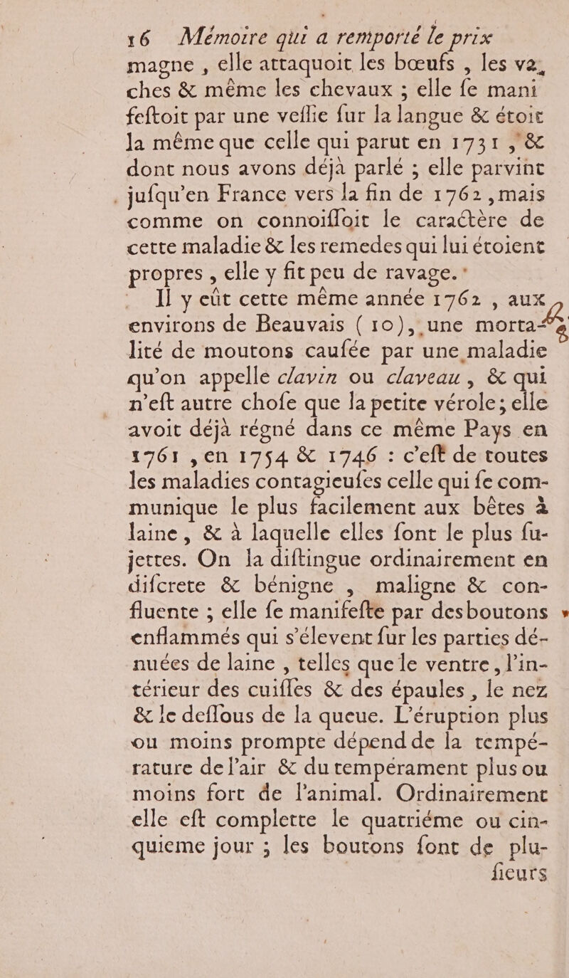 magne , elle attaquoit les bœufs , les va, ches & même les chevaux ; elle fe mani feftoit par une veflie fur la langue & étoit Ja même que celle qui parut en 1731 , & dont nous avons déja parlé ; elle parvint .jufqu’en France vers la fin de 1762, mais comme on connoifloit le caractère de cette maladie & les remedes qui lui étoient propres , elle y fit peu de ravage.: . Il y eût cette même année 1762, aux environs de Beauvais ( 10), une morta“ à lité de moutons caufée par une maladie qu'on appelle clavin ou claveau , & qui n’eft autre chofe que la petite vérole; elle avoit déjà régné dans ce même Pays en 1761 ,en 1754 & 1746 : c’eft de toutes les maladies contagieufes celle qui fe com- munique le plus facilement aux bêtes à laine, & à laquelle elles font le plus fu- jettes. On {a diftingue ordinairement en difcrete & bénigne , maligne & con- fluente ; elle fe manifefte par desboutons * enflammés qui s’élevent fur les parties dé- nuées de laine , telles que le ventre, l’in- térieur des cuifles & des épaules, le nez & 1e deflous de la queue. L’éruption plus ou moins prompte dépend de la tempé- rature de lair & du tempérament plus ou moins fort de l'animal. Ordinairement elle eft complette le quatriéme ou cin- quieme jour ; les boutons font de plu- | fieurs