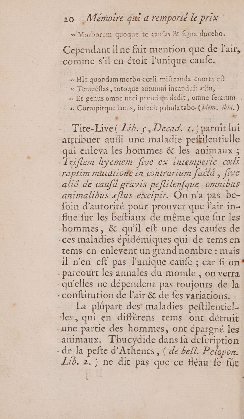 VAR * RE 78 6 , 20 . Vemorre qui a remporte le prix » Morborum quoque te caufas & figna docebo. Cependant ilne fait mention que de Pair, comme s’il en étoit l'unique caufe. » Hic quondam morbocœli miferanda coorta eit » Tempéftas, totoque autumni incanduit æftu, » Et genus omne neci pecuduln dedit, omne ferarum , s Corrupitque lacus, infecit pabulatabo: (idem. ibid. ) Tite-Live( Zz6. s, Decad. r.)paroit lui ‘attribuer auffi une maladie pefkilentielle ui enleva les hommes & les animaux ; -Triflem hyemem five ex intemperte cœlr raptim mutatiorie in contrartum facta ; f1VE aliä de caufà gravis peftilenfque omnibus animalibus æflus excipit. On n’a pas be- {oin d'autorité pour prouver que l'air in- fiue fur les beftiaux de même que fur les hommes, & qu'il eft une des caufes de -ces maladies épidémiques qui de temsen tems en enlevent un grand nombre : mais ‘il n’en eft pas l'unique caufe ; car fon -parcouft les annales du monde , on verra qu'elles ne dépendent pas toujours de la -conftitution de l'air & de fes variations. : _ La plüpart des’ maladies peftilentiel- les, qui en différens tems ont détruit une partic des hommes, ont épargné les animaux. Thucydide dans fa defcription -de la pefte d’Athenes, ( de bell. Pelopon. Lib. 2.) ne dit pas que ce fléau fe fût J