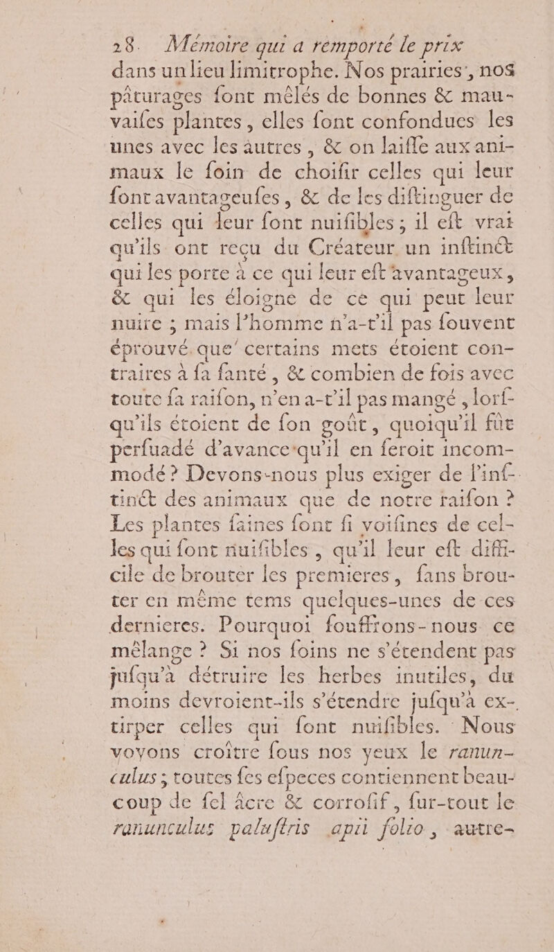 dans un lieu limitrophe. Nos prairies’, nos pâturages font mêlés de bonnes &amp; mau- vailes plantes , elles font confondues les unes avec les autres, &amp; on laifle aux ani- maux le foin de RE celles qui leur font avantageufes , &amp; de les diftinguer de celles qui deur font nuifibles; il ef. svra qu'ils ont recu du C réateur un inftinct qui les porte à ce qui. leur eft'avantageux, &amp; qui les éloigné de ce qui peut leur niure mais | Home hati1l pas fouvent éprouvé. que certains mets étoient con- traires à fa fanté : &amp; combien de fois avec toutc fa raifon, n’ena-t'il | pas MANGÉ ; lorf- u’ils étoient de fon goû , quoiqu il fût perfuadé d’avancequ | en RUE incom- modé? Devons-nous plus exiger de Pinf- tinét des animaux que de JE -e ratfon ? Les plantes faines font fi voifines de cel- les qui font nuifibles , qu :l leur eft dif cile de brouter les pt remieres , fans brou- ter en même tems quelques- unes de ces dernieres. Pourquoi fouffrons-nous ce mélange ? Si nos foins ne s'étendent pas jufqu'à détruire les herbes inutiles, du moins devroient-ils s’étendre juiqu’ à EX- tirper celles qui font nuifibles. Nous voyons croître fous nos yeux le ranun- Cul: ; toutes fes efpeces contiennent beau- coup de fel âcre &amp; corrofif, fur-tout le ranunculus paluftris api le autrE-