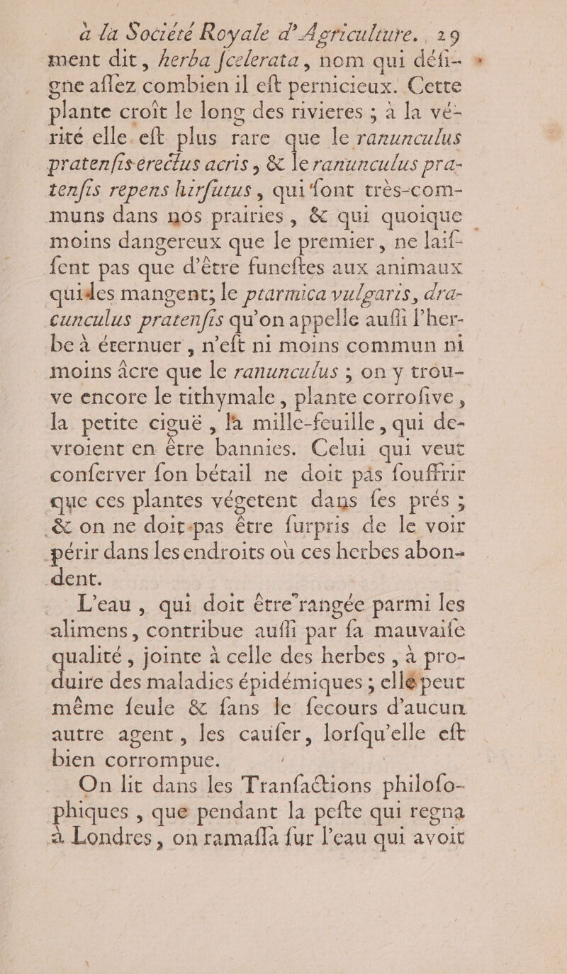 ment dit, kerba Jcelerata, nom qui défi- » gne aflez conbier il eft pernicieux. Cette plante croit le long des rivieres ; à la vé- rité elle. eft plus rare que le na pratenfisereclus acris , & le ranunculus pra- tenfis repens herfutus, qui font très-com- muns dans nos prairies, & qui quoique moins dangereux que le premier, ne laif- fent pas que d’être funeftes aux animaux quides mangent; le ptarmica vulgaris, dra- cunculus pratenfis qu'on à ppelle auf l’her- be à érernuer , n’eft ni moins commun ni . moins âcre que le ranunculus ; on y trou- ve encore le uthymale, plante corrofive , la peute ciguë , la mille-feuille , qui de- vroient en être dure Celui qui veut conferver fon bétail ne doit päs fou ffrir que ces plantes végetent dans fes prés 5 - & on ne doit-pas être furpris de le voir -périr dans les endroits où ces herbes abon- dent. L'eau , qui doit étre’rangée parmi les alimens, contribue aufli par fa mauvaile qualité , jointe à celle des herbes , à pro- duire a maladies épidémiques ; ellé peut même feule & fans Île fran d'aucun autre agent, les caufer, lorfqu' elle eft bien corrompue. On lit dans les ot de philofo- phiques , que pendant la pefte qui regna à Londres, on ramafla fur l’eau qui avoit