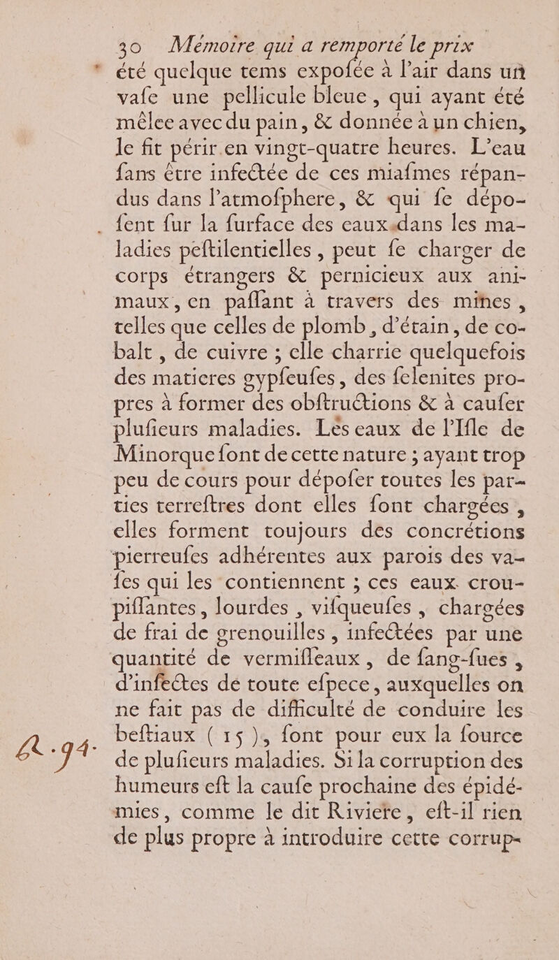 été quelque tems expolée à l'air dans un vafe une pellicule bleue , qui ayant été méêlee avec du pain, &amp; donnée à un chien, le fit périr.en vingt-quatre heures. L'eau fans être infectée de ces miafmes répan- dus dans l’atmofphere, &amp; qui fe dépo- {ent fur la furface des eaux4dans les ma- ladies peftilentielles , peut fe charger de corps étrangers &amp; pernicieux aux ani maux, en paflant à travers des mines, telles que celles de plomb, d’étain, de co- balt , de cuivre ; elle charrie quelquefois des matieres gypfeufes, des felenites pro- res à former des obftructions &amp; à caufer plufieurs maladies. Lès eaux de l’Ifle de Minorque font de cette nature ; ayant trop peu de cours pour dépofer toutes les par- ties terreftres dont elles font chargées , elles forment toujours des concrétions piflantes, lourdes , vifqueufes , chargées de frai de grenouilles , infectées par une quantité de vermifleaux, de fang-fues , d'infectes dé toute efpece, auxquelles on ne fait pas de difficulté de conduire les beftiaux ( 1$ ), font pour eux la fource de plufieurs maladies. Si la corruption des humeurs eft la caufe prochaine des épidé- mies, comme le dit Riviere, eft-il rien de plus propre à introduire cette corrup-