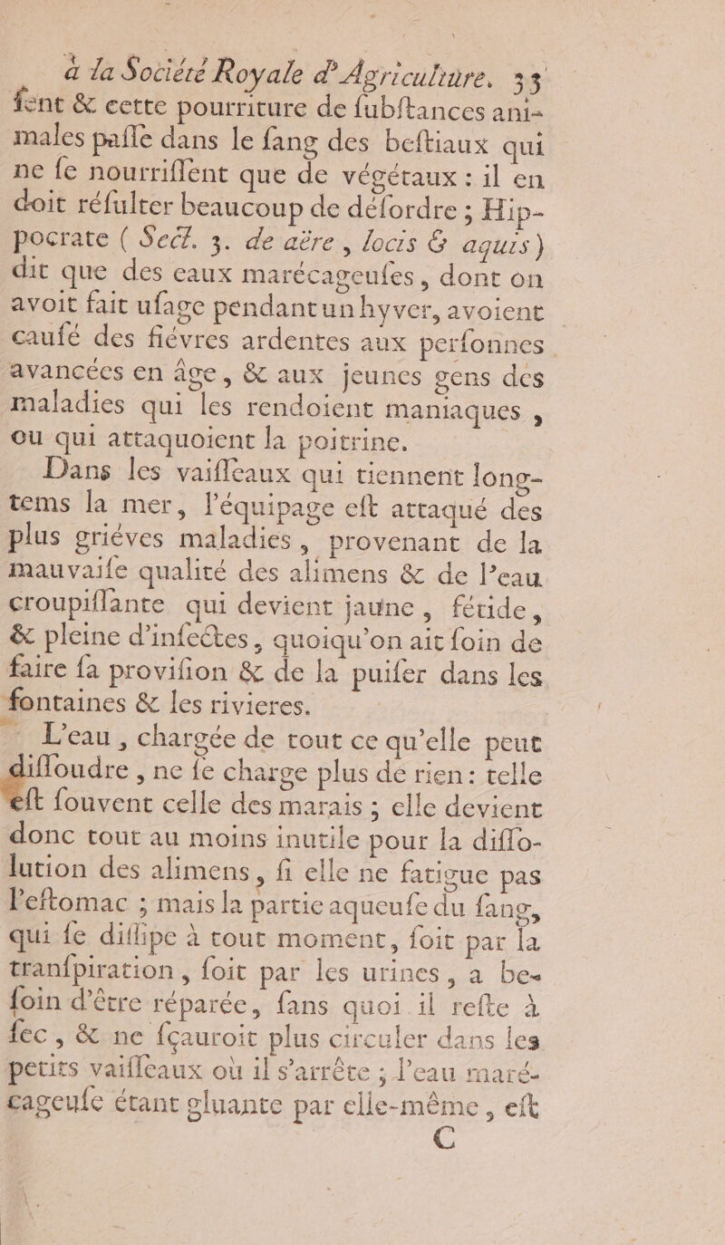 fent &amp; cette pourriture de fubftances an1- males pale dans le fang des beftiaux qui ne fe nourriflent que de végétaux : il en doit réfulter beaucoup de défordre ; Hip- pocrate ( SecZ. 3. de aëre , locis &amp; aquis) dit que des eaux marécageufes , dont on avoit fait ufage pendantun hyver, avoient caufé des fiévres ardentes aux perfonnes. avancées en âge, &amp; aux jeunes gens des maladies qui les rendoient maniaques , Ou qui attaquoient la poitrine. | Dans les vaifleaux qui tiennent long- tems la mer, l'équipage ef attaqué des plus griéves maladies, provenant de la mauvaile qualité des alimens &amp; de l’eau croupiflante qui devient jaune, fétide, &amp; pleine d’infectes, quoiqu'on ait foin de faire fa provifon &amp; de la puifer dans les fontaines &amp; les rivieres. 1 L'eau , chargée de tout ce qu’elle peut ifoudre , ne fe charge plus dé rien: telle ft fouvent celle des marais ; elle devient donc tout au moins inutile pour a diflo- lution des alimens, fi elle ne fatigue pas Peftomac ; mais la partie aqueufe du fang, qui fe difipe à cout moment, foit par la tranfpiration , foit par les urines, à be. foin d’être réparée, fans quoi il refte à fec, &amp; ne fçauroit plus circuler dans les petits vaifleaux où il s'arrête ; l’eau maré- cageufc étant oluante par elle-même, eft