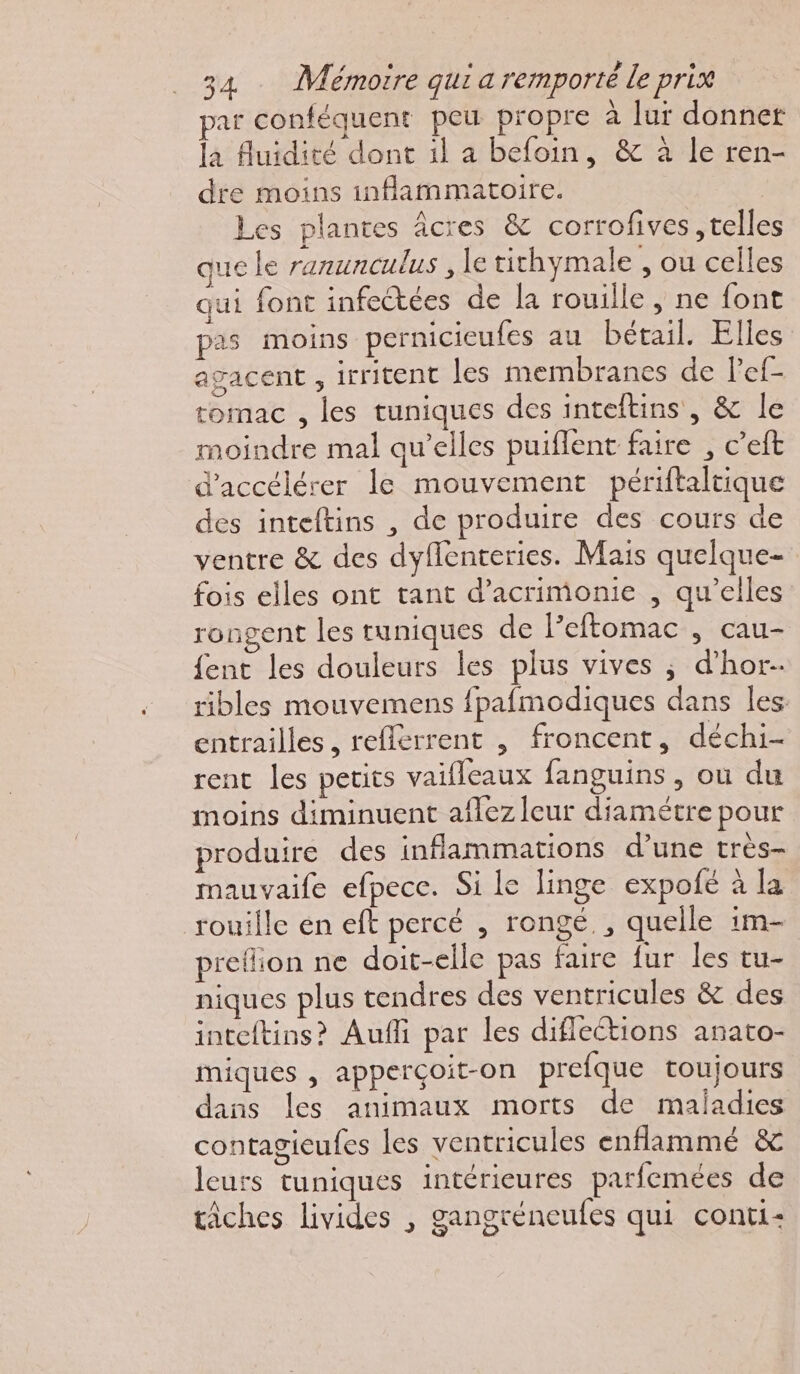 par conféquent peu propre à lur donner la fluidité dont 1l a befoin, &amp; à le ren- dre moins inflammatoire. Les plantes âcres &amp; corrofives telles que le ranunculus , le tithymale , ou celles qui font infectées de la rouille , ne font pas moins pernicieufes au bétail. Elles agacent , irritent les membranes de l’ef- tomac , les tuniques des inteftins , &amp; le moindre mal qu’elles puiflent faire , c’eft d'accélérer le mouvement périftaltique des inteftins , de produire des cours de ventre &amp; des dyflenteries. Mais quelque- fois elles ont tant d’acrimonie , qu’elles rongent les runiques de l’eftomac , cau- fent les douleurs les plus vives ; d’hor- ribles mouvemens fpafmodiques dans les entrailles, reflerrent , froncent, déchi- rent les petits vaifleaux fanguins , où du moins diminuent aflez leur diamétre pour produire des inflammations d’une très- mauvaife efpece. Si Le linge expofé à la rouille en eft percé , rongé., quelle im- pretlion ne doit-elle pas faire fur les tu- niques plus tendres des ventricules &amp; des inteftins? Aufi par les difleétions anato- miques , apperçoit-on prefque toujours dans les animaux morts de maladies contagieufes les ventricules enflammé &amp; leurs tuniques intérieures parfemées de tâches livides , gangréneufes qui conti: