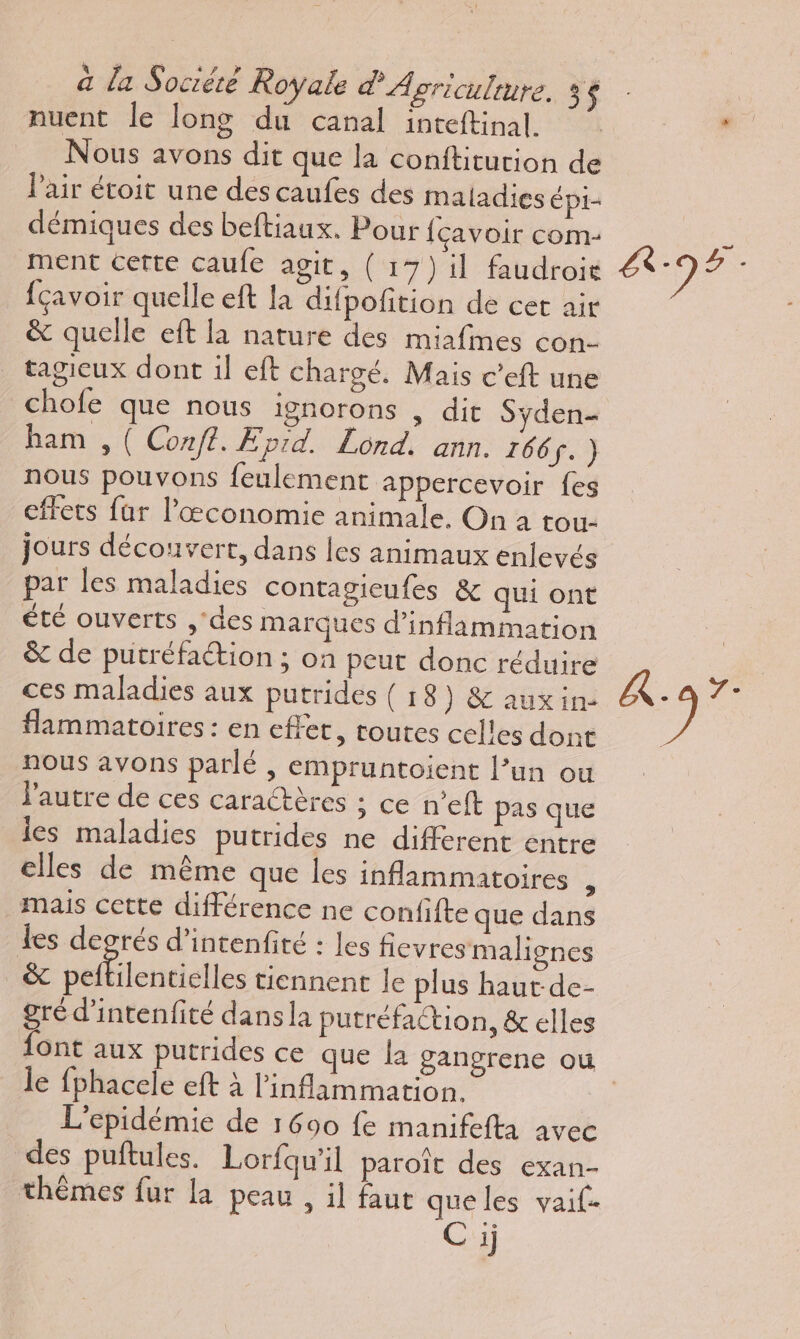 nuent le long du canal inteftinal. Nous avons dit que la conftitution de Pair étoit une des caufes des maladies épi- démiques des beftiaux. Pour {çavoir com- ment cette caufe agit, ( 17) il faudroit {çavoir quelle eft la difpofition de cet air &amp; quelle eft la nature des miafines con- tagieux dont il eft chargé. Mais c’eft une chofe que nous ignorons , dit Syden- ham , ( Conf. Eprd. Lond. ann. 166. ) nous pouvons feulement appercevoir fes effets far l’æœconomie animale, On à tou jours découvert, dans les animaux enlevés par les maladies contagieufes &amp; qui ont été ouverts ,'des marques d’inflammation &amp; de putréfaétion ; on peut donc réduire ces maladies aux putrides (18) &amp; auxin- flammatoires : en effet, routes celles dont nous avons parlé , empruntoient l’un ou l’autre de ces caractères ; ce n’eft pas que les maladies putrides ne different entre elles de même que les inflammatoires : mais cette différence ne confifte que dans Les degrés d’intenfité : Les flevresmalignes &amp; Gal tiennent le plus haut-de- gré d’intenfité dans la putréfaction, &amp; elles le fphacele eft à l'inflammation. L'epidémie de 1600 fe manifefta avec des puftules. Lorfqu'il paroît des exan- thèmes fur la peau , il faut que les vaif- Ci