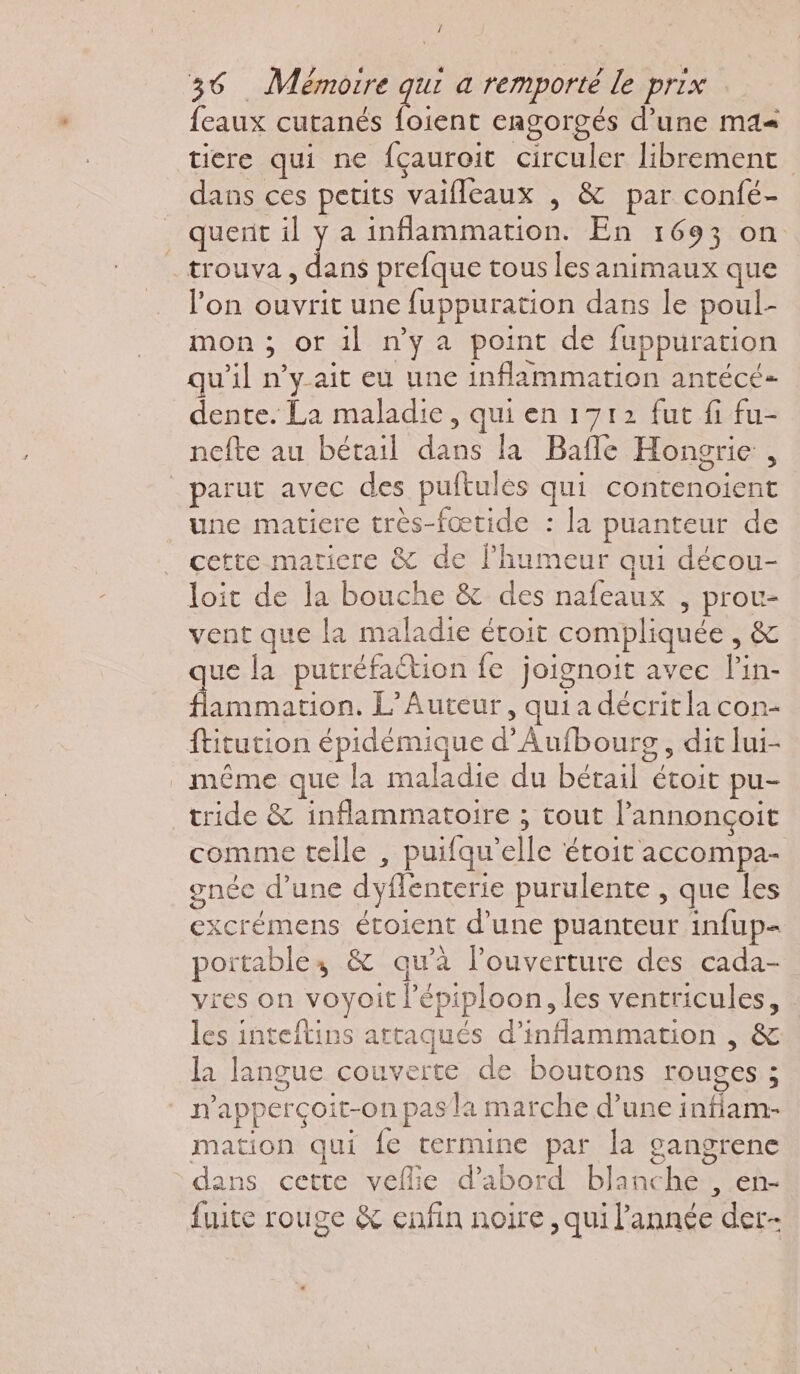 / 36 Mémorre qui a remporté le prix feaux cutanés re cagorgés d’une ma= tiere qui ne {çauroit circuler librement dans ces petits vaifleaux , &amp; par confé- querit il y a inflammation. En 1693 on _ trouva, dans prefque tous les animaux que l’on ouvrit une fuppuration dans le poul- mon ; or il n'ya point de fuppuration qu'il n’y ait eu une inflammation antécé- dente. La maladie, qui en 1712 fut fi fu- nefte au bétail dans la Bafle Hongrie , parut avec des puitules qui contenoient une matiere très-fœtide : la puanteur de cette maticre &amp; de lhumeur qui décou- loit de la bouche &amp; des nafeaux , proc- vent que [a maladie étoit compliquée , &amp; que la putréfaétion fe joignoit avec lin- flammation. L’Auteur, quia décritla con- ftitution épidémique d’Aufbourg, dit lui- même que la maladie du bétail écoit pu- tride &amp; inflammatoire ; tout l’annonçoit comme telle , puifqu’elle étoit accompa- gnée d’une dyflenterie purulente , que les excrémens étoient d’une puanteur infup= poitables &amp; qu’à l'ouverture des cada- vres on voyoit l’épiploon, les ventricules, les inteflins attaqués d’inflammation , &amp; la langue couverte de boutons rouges ; sue: ie n'apperçoit-on pas la marche d’une infiam- mation qui {e termine par la gangrene dans cette veflie d’abord blanche , en- fuite rouge &amp; enfin noire , qui l'année der-