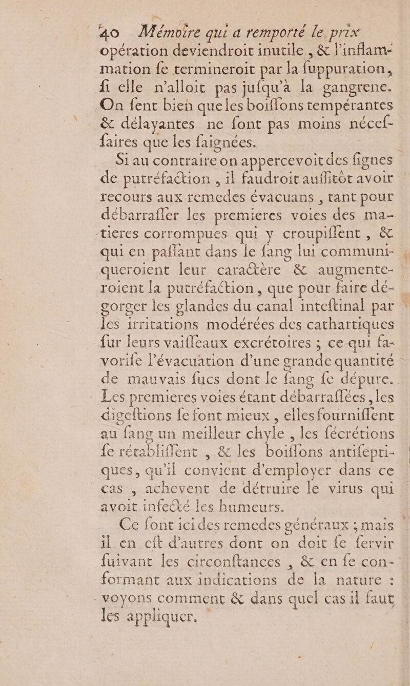 opération deviendroit inutile , &amp; l'inflam- mation fe termineroit par la fuppuration, : fi elle n’alloit pas jufqu’a la gangrene. On fent bien queles boiflons tempérantes &amp; délayantes ne font pas moins nécef- faires que les faignées. | _ Siau contraire on appercevoitdes fignes de putréfaction , il faudroit auflitôt avoir recours aux remedes évacuans , tant pour débarrafler les premieres voies des ma- -ticres corrompues qui y croupiflent , &amp;. qui en pallant dans le fang lui communt , queroient leur caraétère &amp; augmente- roicnt la putréfaction, que pour faire dé- gorger les glandes du canal inteftinal par * les irritations modérées des cathartiques fur leurs vaifleaux excrétoires ; ce qui fa- vorife l'évacuation d’une grande quantité de mauvais fucs dont le fang fe dépure. Les premieres voies étant débarraflées , les digeftions fe font mieux , elles fourniflent au fang un meilleur chyle , les fécrétions fe rétablifflent , &amp; les boiflons antifepri- ques, qu'il convient d'employer dans ce cas , achevent de détruire le virus qui avoit infecté les humeurs. | Ce font icides remedes généraux ; mais il en cft d’autres dont on doit fe fervir fuivant les circonftances , &amp; en fe con- formant aux indications de la nature : voyons comment &amp; dans quel cas il faut les appliquer.