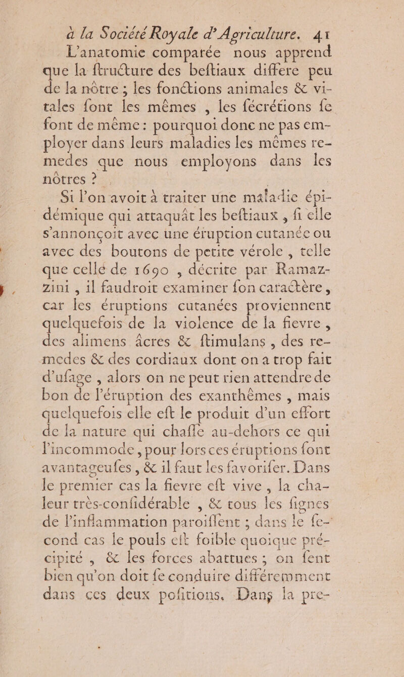 L'anaromie comparée nous apprend de Ja nôtre ; les fonétions animales &amp; vi- tales font les mêmes , les fécrétions fe font de même: pourquoi done ne pas em- ployer dans leurs maladies les mêmes re- medes que nous employons dans Îles nôtres ? . Si l’on avoit à traiter une maladie épi- s'annonçoit avec une éruption cutanée où avec des boutons de petite vérole , telle que cellé de 1690 , décrite par Ramaz- zini , il faudroit examiner fon caractère, car Îes éruptions cutanées proviennent quelquefois de la violence de là fievre , des alimens âcres &amp; ftimulans , des re- modes &amp; des cordiaux dont ona trop fait d'ufage , alors on ne peut rien attendre de bon de l’éruption des exanthèmes , mais quelquefois elle eft le produit d’un effort de la nature qui chafle au-dehors ce qui avantageufes , &amp; il faut les favorifer. Dans le premier cas la fievre eft vive , la cha- leur très-confidérable , &amp; cous les fignes de linflammation paroiflent ; dans le fe- cond cas le pouls eit foible quoique pré- cipité , &amp; les forces abattues ; on fent bien qu’on doit fe conduire différemment dans ces deux pofñtions, Dans la pre-