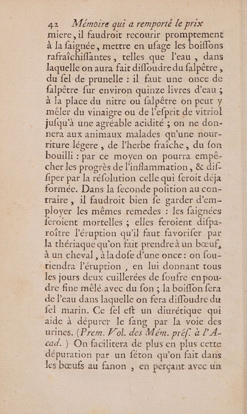 miere, 1l faudroit recourir promptement à la faignée, mettre en ufage les boiflons rafraïchiflantes , telles que l’eau , dans laquelle on aura fait diffoudre du falpêtre , du fel de prunelle : il faut une once de falpêtre fur environ quinze livres d’eau ; à la place du nitre ou falpêtre on peut y mêler du vinaigre ou de l’efprit de vitriol _jufqu’à une agréable acidité ; on ne don- nera aux animaux malades qu'une nour- riture légere , de l'herbe fraiche, du fon bouilli : par ce moyen on pourra empê- cher les progrès de linflammation, &amp; dif- fiper par la réfolution celle qui feroit déja formée. Dans la feconde polition au con- traire , 1] faudroit bien fe garder d’em- ployer les mêmes remedes : les faignées {croient mortelles ; elles feroient difpa- roitre Péruption qu’il faut favorifer par la thériaque qu'on fait prendre à un bœuf, à un cheval, à la dofe d’une once: on fou- tiendra l’éruption , en lui donnant tous les jours deux cuillerées de foufre en pour dre fine mêlé.avec du fon ; la boiflon fera de l'eau dans laquelle on fera diffoudre du fel marin. Ce fel eft un diurérique qui aide à dépurcr le fang par la voie des urines. (Prem. Wol. des Mém. préf. a l A- cad.) On facilitera de plus en plus cette dépuration par un féton qu’on fait dans les bœufs au fanon , en perçant avec un