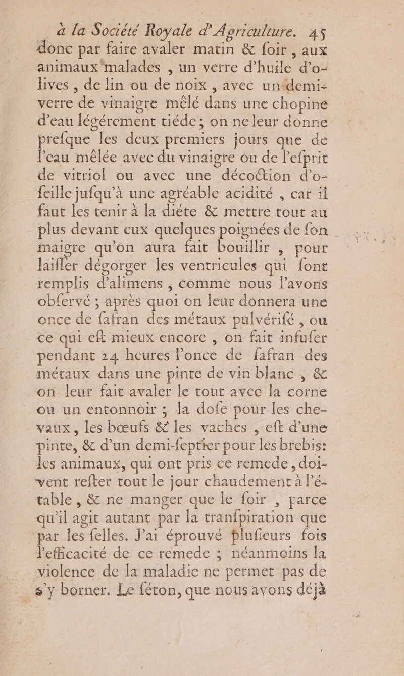 donc par faire avaler matin &amp; foir , aux animaux malades , un verre d’huile d’o- lives , de lin ou de noix , avec undemi- verre de vinaigre mêlé dans une chopine d’eau légérement tiéde ; on ne leur donne prefque les deux premiers jours que de Peau mêlée avec du vinaigre ou de l'efprit de vitriol ou avec une décottion d’o- feille jufqu’à une agréable acidité , car il faut les tenir à la diéte &amp; mettre tout au plus devant eux quelques poignées de fon . maigre qu'on aura fait bouillir | pour laifler dégorger les ventricules qui font remplis d’alimens ; comme nous lavons obfervé ; après quoi on leur donnera une once de fafran des métaux pulvérifé , ou ce qui eft mieux encore , on fait infufer pendant 24 heures l’once de fafran des métaux dans une pinte de vin blanc , &amp; on leur fait avaler le tout avec la corne où un entonnoir ; la dofe pour les che- vaux, les bœufs &amp; les vaches , eft d’une pinte, &amp; d’un demi-feptter pour les brebis: les animaux, qui ont pris ce remede, doi- vent refter tout le jour chaudement à Pé- table , &amp;.ne manger que le foir , parce qu'il agit autant par la tranfpiration que par les felles. J'ai éprouvé plufieurs fois l'efficacité de ce remede ; néanmoins la violence de la maladie ne permet pas de