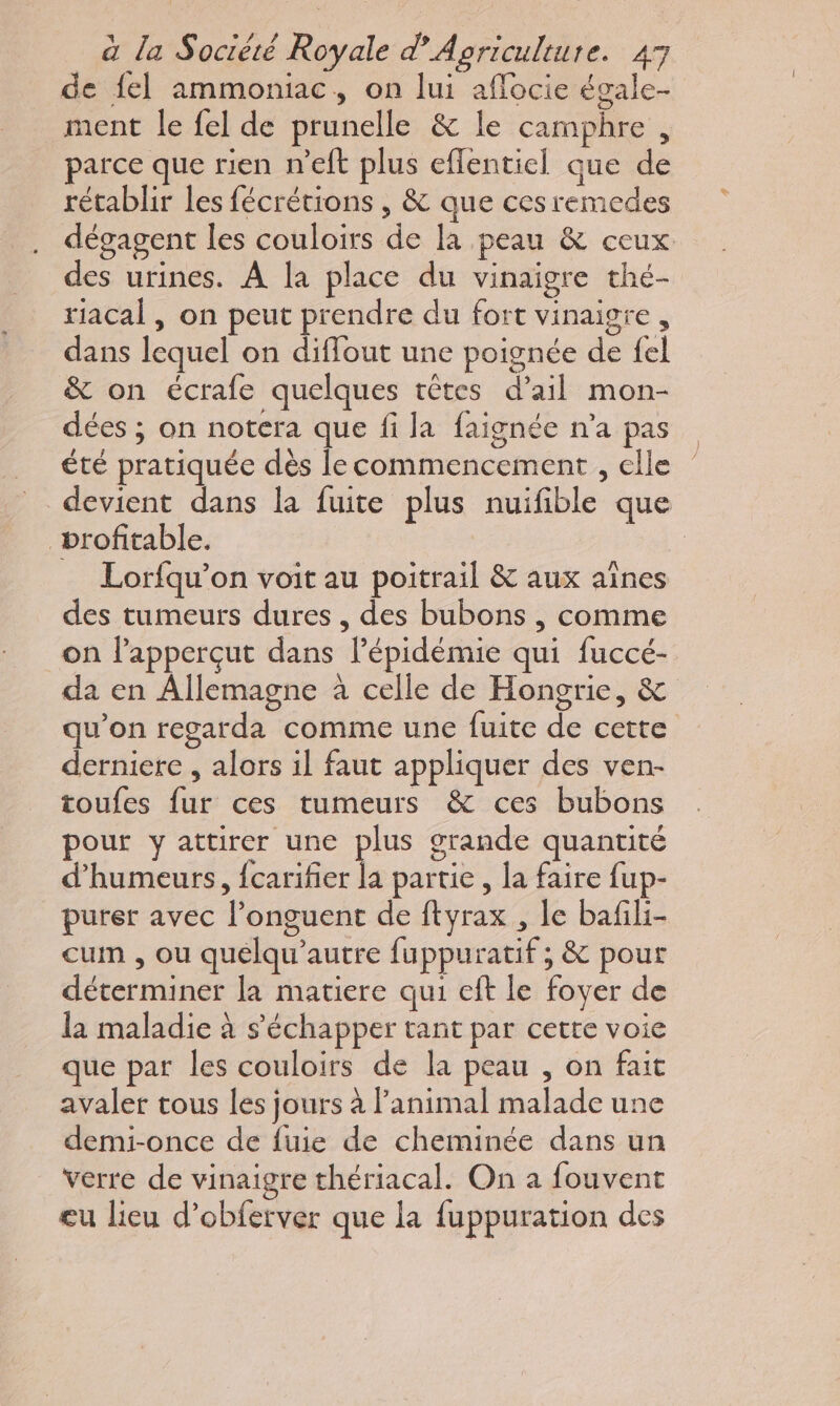 de fel ammoniac, on lui aflocie égale- ment le fel de prunelle &amp; le camphre, parce que rien n’eft plus efflentiel que de rétablir les fécrétions , &amp; que ces remedes dégagent les couloirs de la peau &amp; ceux des urines. À la place du vinaigre thé- riacal, on peut prendre du fort vinaigre, dans lequel on diflout une poignée de {el &amp; on écrafe quelques têtes d’ail mon- dées ; on notera que fi la faignée n'a pas été pratiquée dès le commencement , elle devient dans la fuite plus nuifible que profitable. | | Lorfqu’on voit au poitrail &amp; aux aînes des tumeurs dures, des bubons , comme on lapperçut dans lPépidémie qui fuccé- da en Allemagne à celle de Hongrie, &amp; qu'on regarda comme une fuite de cette derniere , alors il faut appliquer des ven- toufes fur ces tumeurs &amp; ces bubons pour y attirer une plus grande quantité d’humeurs, {carifier Ë partie , la faire fup- purer avec l’onguent de ftyrax , le bafili- cum , ou quelqu’autre fuppuratif ; &amp; pour déterminer la matiere qui eft le foyer de la maladie à s'échapper tant par cette voie que par les couloirs de la peau , on fait avaler tous les jours à l'animal malade une demi-once de fuie de cheminée dans un verre de vinaigre thériacal. On à fouvent eu lieu d’obferver que la fuppuration des