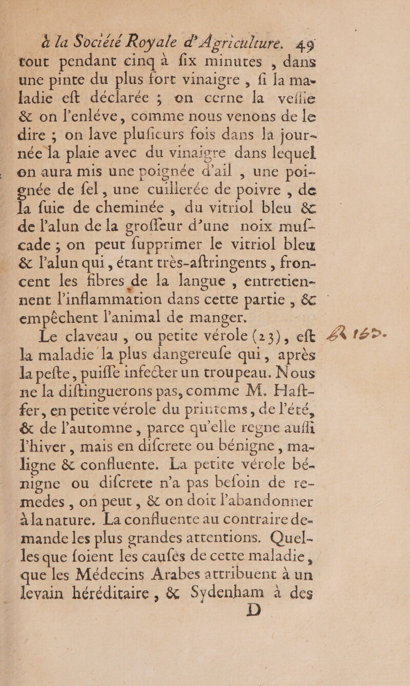 tout pendant cinq à fix minutes , dans une pinte du plus fort vinaigre , fi la ma- fadie eft déclarée ; on cerne la velie &amp; on l’enléve, comme nous venons de le dire ; on lave pluficurs fois dans la jour+ née la plaie avec du vinaigre dans lequel on aura mis une poignée d’ail , une poi- gnée de fel, une cuillerée de poivre , de la fuie de cheminée , du vitriol bleu &amp; de l’alun de la groffeur d’une noix muf- cade ; on peut fupprimer le vitriol blex &amp; l’alun qui , étant très-aftringents , fron- cent les fibres de la langue , entretien- nent l’inflammation dans cette partie , &amp; empêchent l'animal de manger. Le claveau , ou petite vérole (23), ef 4 4%. la maladie la plus dangereufe qui, après la pefte, puifle infecter un troupeau. Nous ne la diftinguerons pas, comme M. Haft- fer, en petite vérole du printems, de l'été, &amp; de l'automne , parce qu'elle regne aufli l'hiver, mais en difcrete ou bénigne , ma- ligne &amp; confiuente. La petite vérole bé. nigne ou difcrete n’a pas befoin de re- medes , on peut, &amp; on doit abandonner àlanature. La confluente au contraire de- mande les plus grandes attentions. Quel- les que foient les caufés de cette maladie, que les Médecins Arabes attribuent à un Jevain héréditaire, &amp; Sydenham à des