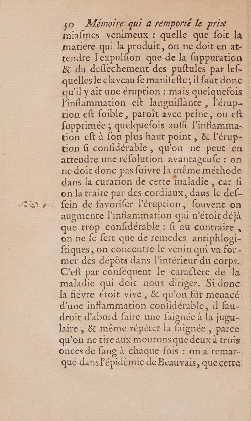 miafmes venimeux : quelle que foit la matiere qui la produit, on ne doit en at« tendre l’expulfion que de la fuppuration &amp; du deflechement des puftules par lef- quelles le claveau fe manifefte; il faut donc qu'il y ait une éruption : mais quelquefois l'inflammation eft languiflante , l’érup- tion eft foible, paroït avec peine, ou eft fupprimée ; quelquefois aufli linflamma- tion eft à fon plus haut point , &amp; lPérup- tion fi confidérable , qu'on ne peut en attendre une réfolution avantageufe : on ne doit donc pas fuivre [a même méthode dans la curation de cette maladie , car fi on la traite par des cordiaux, dans le def- fein de favoriler l’éruption, fouvent on augmente Pinflammation qui n’étoit déjà que trop confidérable : fi au contraire , on ne fe fert que de remedes antiphlogi- ftiques, on concentre le venin qui va for- mer des dépôts dans lintérieur du corps. C'eft par conféquent le caractere de la maladie qui doit nous diriger. Si donc la fiévre étoit vive, &amp; qu'on fût menacé d'une inflammation confidérable, il fau-. droit d’abord faire une faignée à la jugu- laire , &amp; même répéter la faignée , parce qu’on ne tire aux moutons que deux à trois onces de fang à chaque fois : on a remar- qué dans l'épidémie de Beauvais, que cette.