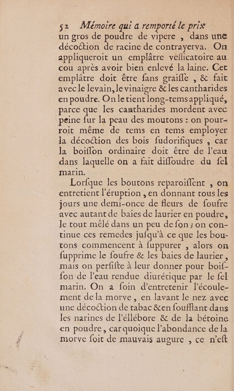 un gros de poudre de vipere , dans une décoction de racine de contrayerva. On appliqueroit un emplâtre vellicatoire au cou après avoir bien enlevé la laine. Cet emplâtre doit être fans graifle , &amp; fait avec le levain, le vinaigre &amp; les cantharides en poudre. Onletient long-temsappliqué, parce que les cantharides mordent avec peine fur la peau des moutons : on pour- roit même de tems en tems employer la décoétion des bois fudorifiques , car la boiflon ordinaire doit être de l’eau dans laquelle on a fait difloudre du fel marin. | Lorfque les boutons reparoiflent , on entretient l'éruption , en donnant tous les jours une demi-once de fleurs de foufre avec autant de baies de laurier en poudre, le tout mêlé dans un peu de fon ; on con- tinue ces remedes jufqu’à ce que les bou- tons commencent à fuppurer , alors on fupprime le foufre &amp; les baies de laurier, mais on perfifte à leur donner pour boif- fon de l'eau rendue diurétique par le fel marin. On a foin d'entretenir l’écoule- ment de la morve, en lavant le nez avec une décoction de tabac &amp;en foufflant dans les narines de l’éllébore &amp; de la bétoine en poudre, car quoique l'abondance de la morve foit de mauvais augure , ce n’eft