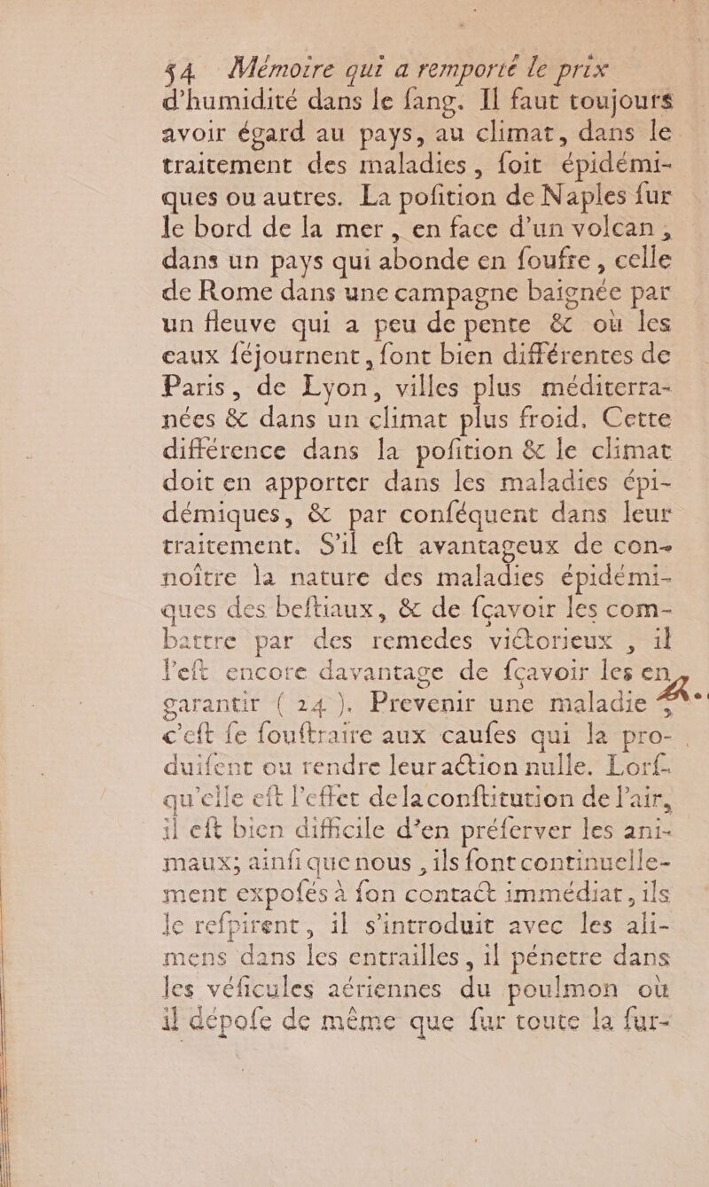 d'humidité dans le fang. Il faut toujours avoir égard au pays, au climat, dans le traitement des maladies, foit épidémi- ques ou autres. La pofition de Naples fur le bord de la mer, en face d’un volcan, dans un pays qui abonde en foufre, celle de Rome dans une campagne baignée par un fleuve qui a peu de pente &amp; où les eaux {éjournent , font bien différentes de Paris, de Lyon, villes plus méditerra- nées &amp; dans un climat plus froid, Cette différence dans la pofition &amp; le climat doit en apporter dans les maladies épi- démiques, &amp; par conféquent dans leur traitement. S'il eft avantageux de con- noïître la nature des maladies épidémi- ques des beftiaux, &amp; de fçavoir les com- battre par des remedes viétorieux , il left encore davantage de fcavoir les en garantit (24). Prevenir une maladie °° c’eft fe fouftratre aux caufes qui la pro-. duifent ou rendre leuraétion nulle. Lorf- qu'elle eît l'effet delaconftitution de Pair, il eft bicn difficile d’en préferver les ani- maux; ainfique nous , ils font continuelle- ment expofés à fon contact immédiat, ils le refpirent, il s’introduit avec les ali- mens dans les entrailles , il pénetre dans les véficules aériennes du poulmon où il dépofe de mème que fur toute la fur-