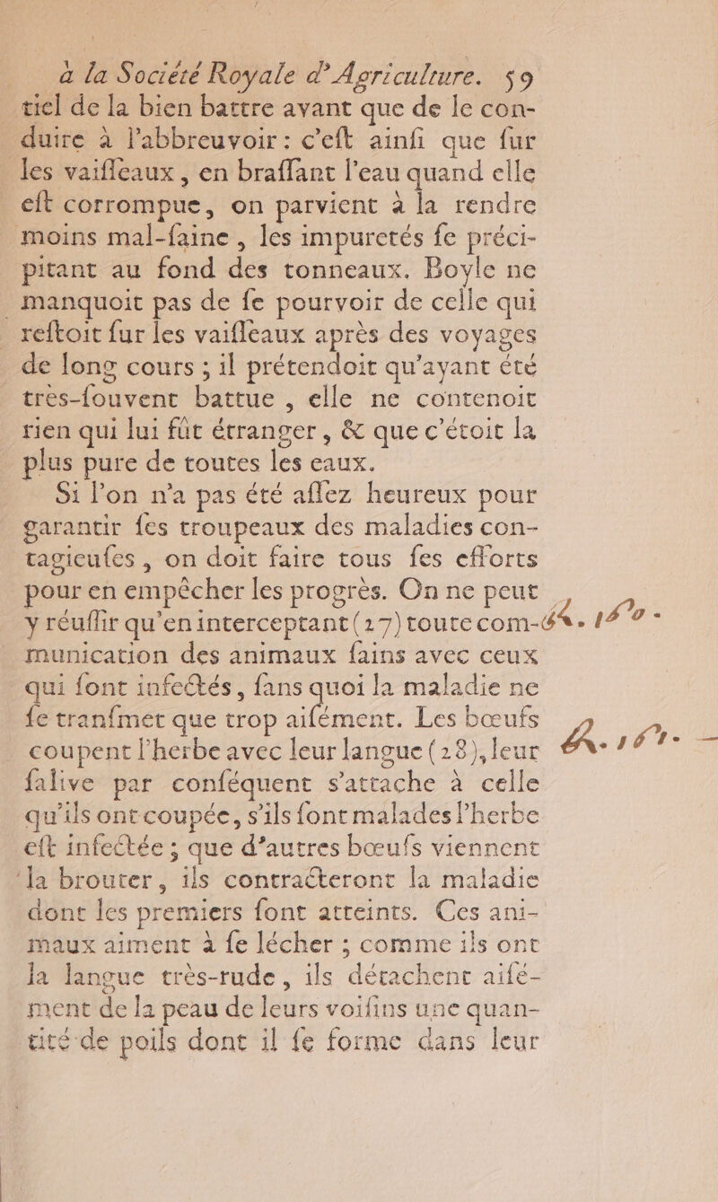 _wiel de la bien battre avant que de le con- duire à l'abbreuvoir : c’eft ainfi que fur les vaifleaux , en braflart l’eau quand elle eft corrompue, on parvient à la rendre moins mal-faine , les impuretés fe préci- pitant au fond des tonneaux. Bovle ne _ manquoit pas de fe pourvoir de celle qui reftoit fur les vaifleaux après des voyages de long cours ; il prétendoit qu'ayant été tres-{ouvent battue , elle ne contenoit rien qui lui füt étranger , &amp; que c’étoit la plus pure de toutes les eaux. Si on n'a pas été aflez heureux pour garantir fes troupeaux des maladies con- tagieufes , on doit faire tous fes efforts pour en empêcher les progrès. On ne peut y réuflir qu'eninterceptant (17)toute com- munication des animaux fains avec ceux qui font infectés, fans quoi la maladie ne fe tranfmet que trop ee Les bœufs falive par conféquent s'attache à celle qu’ils ontcoupée, s'ils font malades Pherbe eft infectée ; que d’autres bœufs viennent ‘Ja brouter, ils contraéteront la maladie dont les premiers font atteints. Ces ani- maux aiment à {e lécher ; comme ils ont la langue très-rude , ils détachent aifé- ment de la peau de leurs voifins une quan- tité de poils dont il fe forme dans leur Ait. —