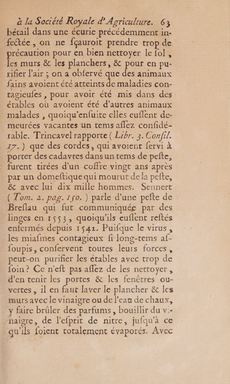 bétail dans une écurie précédemment in- feftée, on ne fçauroit prendre trop de précaution pour en bien nettoyer le fol , les murs &amp; les planchers, &amp; pour en pu- rifier l'air ; on a obfervé que des animaux _ fains avoient été or maladies con- _ ragieufes, pour avoir été mis dans des étables où avoient été d’autres animaux malades , quoiqu’enfuite elles euffent de- meurées vacantes un tems aflez confidé- rable. Trincavel rapporte ( Libr. 3. Con/fil. 17.) que des cordes, qui avoient fervi à porter des cadavres dans un tems de pefte, furent urées d’un coffre vingt ans après par un domeftique qui mourut dela pelte, &amp; avec lui dix mille hommes. Sennert ( Tom. 2. pag. 1 jo. ) parle d’une pefte de Breflau qui fut communiquée par des linges en 1553, quoiqu'ils euflent reftés enfermés depuis 1541. Puifque le virus , les miafmes contagieux fi long-tems af- foupis, confervent toutes leurs forces, peut-on purifier les étables avec trop de foin? Ce n’eft pas aflez de les nettoyer, d’en tenit les portes &amp; les fenêtres ou- vertes , il en faut laver le plancher &amp; les murs avec le vinaigre ou de l’eau de chaux, y faire brüler des parfums, bouillir du v:- “haigre, de l’efprit de nitre, jufqu’à ce qu'ils foient totalement évaporés. Avec