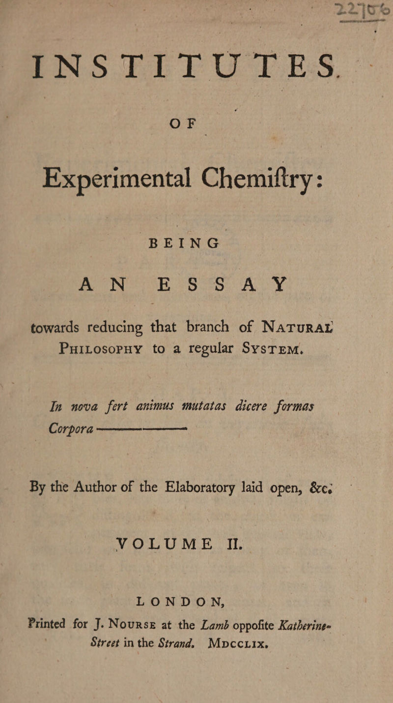 PS FET UTD ES, Experimental Chemiftry: ay bss ALY towards reducing that branch of NaTuraL PuiLosopuy to a regular System. In nova fert animus mutatas dicere formas Corpora —— By the Author of the Elaboratory laid open, &c. VOLUME I. LONDON, Printed for J. Nourse at the Lamb oppofite Katheringe — Street in the Strand. Mopccuix,