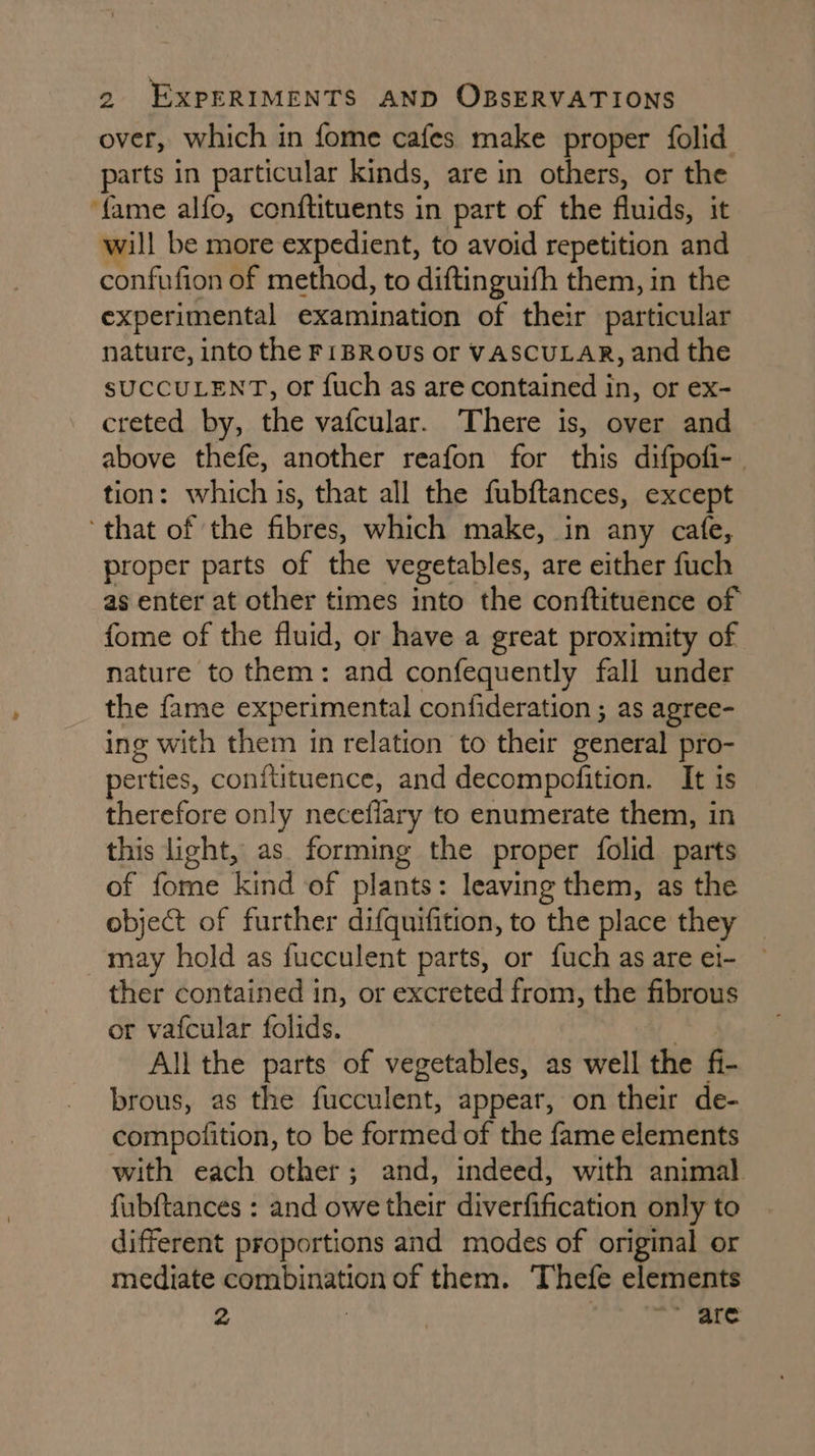 over, which in fome cafes make proper folid parts in particular kinds, are in others, or the ‘fame alfo, conftituents in part of the oid it will be more expedient, to avoid repetition and confufion of method, to diftinguifh them, in the experimental examination of their particular nature, into the FIBRoUs or VASCULAR, and the SUCCULENT, or fuch as are contained ae or ex- creted by, the vafcular. There is, over and above thefe, another reafon for this difpofi- tion: which is, that all the fubftances, except ‘that of the fibres, which make, in any cafe, proper parts of the vegetables, are either fuch as enter at other times into the conftituence of fome of the fluid, or have a great proximity of nature to them: and confequently fall under the fame experimental confideration ; as agree- ing with them in relation to their ceneral pro- perties, conitituence, and decompofition. It is therefore only neceflary to enumerate them, in this light, as forming the proper folid parts of fome kind of plants: leaving them, as the object of further difquifition, to the place they may hold as fucculent parts, or fuch as are ei- ther contained in, or excreted from, the fibrous or vafcular folids. All the parts of vegetables, as well the fi- brous, as the fucculent, appear, on their de- compofition, to be formed of the fame elements with each other; and, indeed, with animal fubftances : and owe their diverfification only to different proportions and modes of original or mediate combination of them. Thefe elements 2 | 2 ae