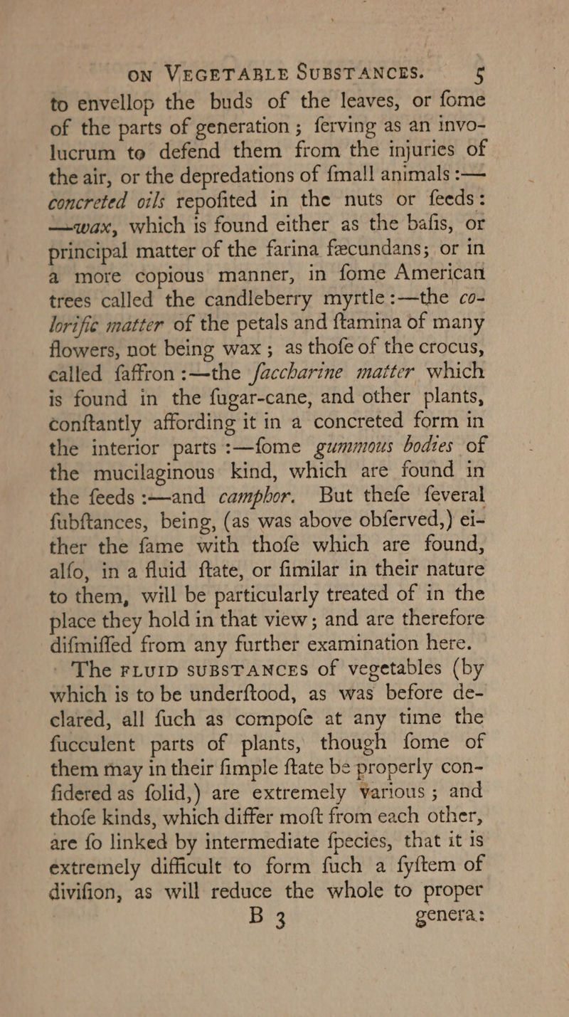 to envellop the buds of the leaves, or fome of the parts of generation ; ferving as an invo- lucrum to defend them from the injuries of the air, or the depredations of {mal! animals :-— concreted oils repofited in the nuts or feeds: —wax, which is found either as the bafis, or principal matter of the farina feecundans; or in a more copious manner, in fome American trees called the candleberry myrtle:—the co- lorific matter of the petals and ftamina of many flowers, not being wax; as thofe of the crocus, called faffron:—the faccharine matter which is found in the fugar-cane, and other plants, conftantly affording it in a concreted form in the interior parts:—fome gummous bodtes of the mucilaginous kind, which are found in the feeds :—and camphor. But thefe feveral fubftances, being, (as was above obferved,) ei- ther the fame with thofe which are found, alfo, in a fluid ftate, or fimilar in their nature to them, will be particularly treated of in the place they hold in that view; and are therefore difmiffed from any further examination here. - The FLuip suBsTANCES of vegetables (by which is to be underftood, as was before de- clared, all fuch as compofe at any time the fucculent parts of plants, though fome of them may in their fimple ftate be properly con- fidered as folid,) are extremely various ; and thofe kinds, which differ moft from each other, are fo linked by intermediate {pecies, that it is extremely difficult to form fuch a fyftem of divifion, as will reduce the whole to proper B 3 genera:
