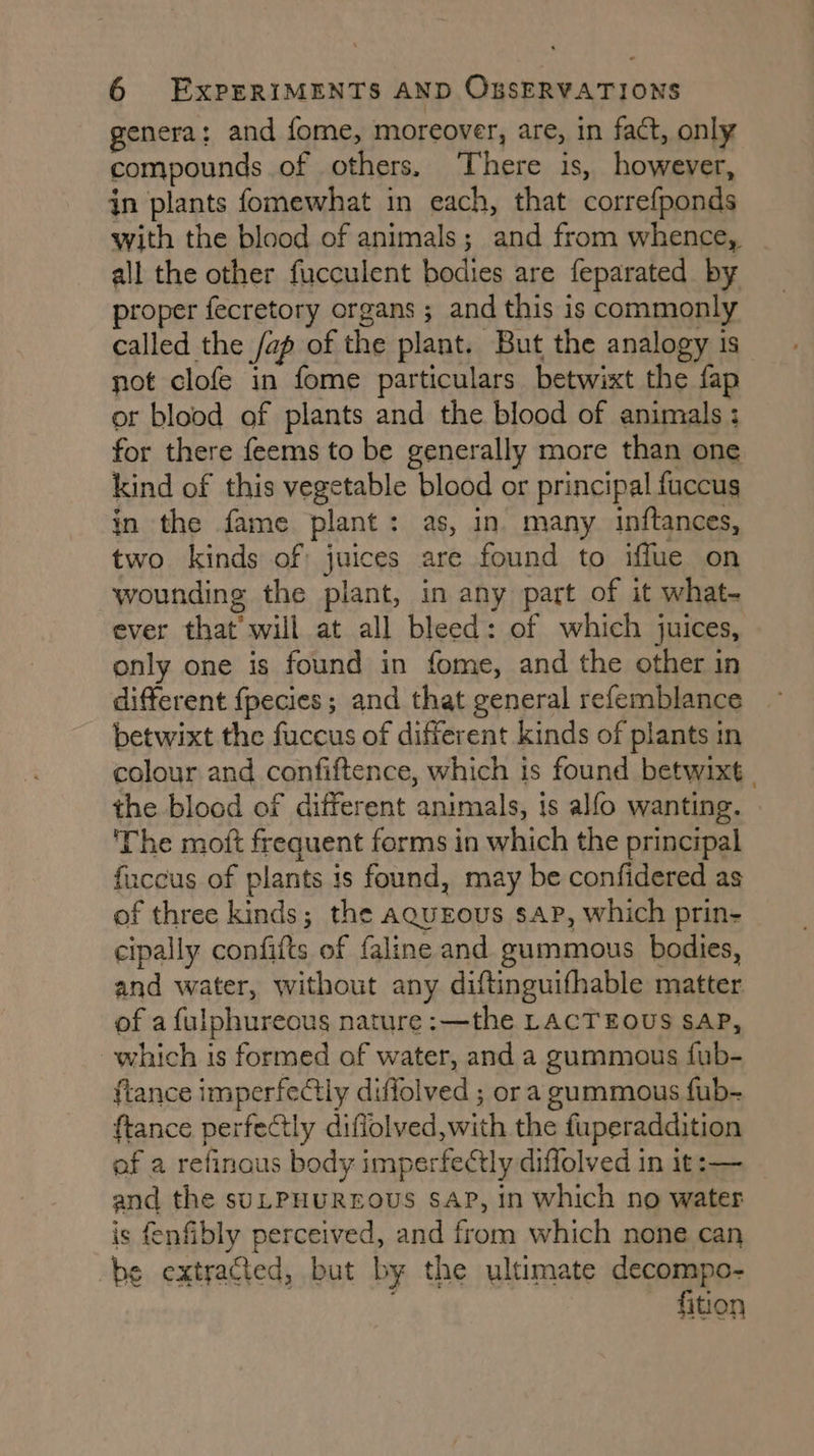 genera: and fome, moreover, are, in fact, only compounds of others. There is, however, in plants fomewhat in each, that correfponds with the blood of animals; and from whence, all the other fucculent bodies are feparated by proper fecretory organs ; and this is commonly called the /ap of the plant. But the analogy is not clofe in fome particulars betwixt the fap or blood of plants and the blood of animals ; for there feems to be generally more than one kind of this vegetable blood or principal fuccus in the fame plant: as, in many inftances, two kinds of juices are found to iffue on wounding the plant, in any part of it what- ever that’ will at all bleed: of which juices, only one is found in fome, and the other in different {pecies ; and that general refemblance betwixt the fuccus of different kinds of plants in colour and confiftence, which is found betwixt | the blood of different animals, ts alfo wanting. ‘The moft frequent forms in which the principal fuccus of plants is found, may be confidered as of three kinds; the aquEous sap, which prin- cipally confifts of faline and gummous bodies, and water, without any diftinguifhable matter of a fulphureous nature :—the LACTEOUS SAP, which is formed of water, and a gummous fub- fiance imperfectly diffolved ; ora gummous fub- ftance perfectly diflolved,with the fuperaddition of a refinous body imperfeCtly diffolved in it:— and the suLPHUREOUS SAP, in which no water is fenfibly perceived, and from which none can be extracted, but by the ultimate decompo- . fition