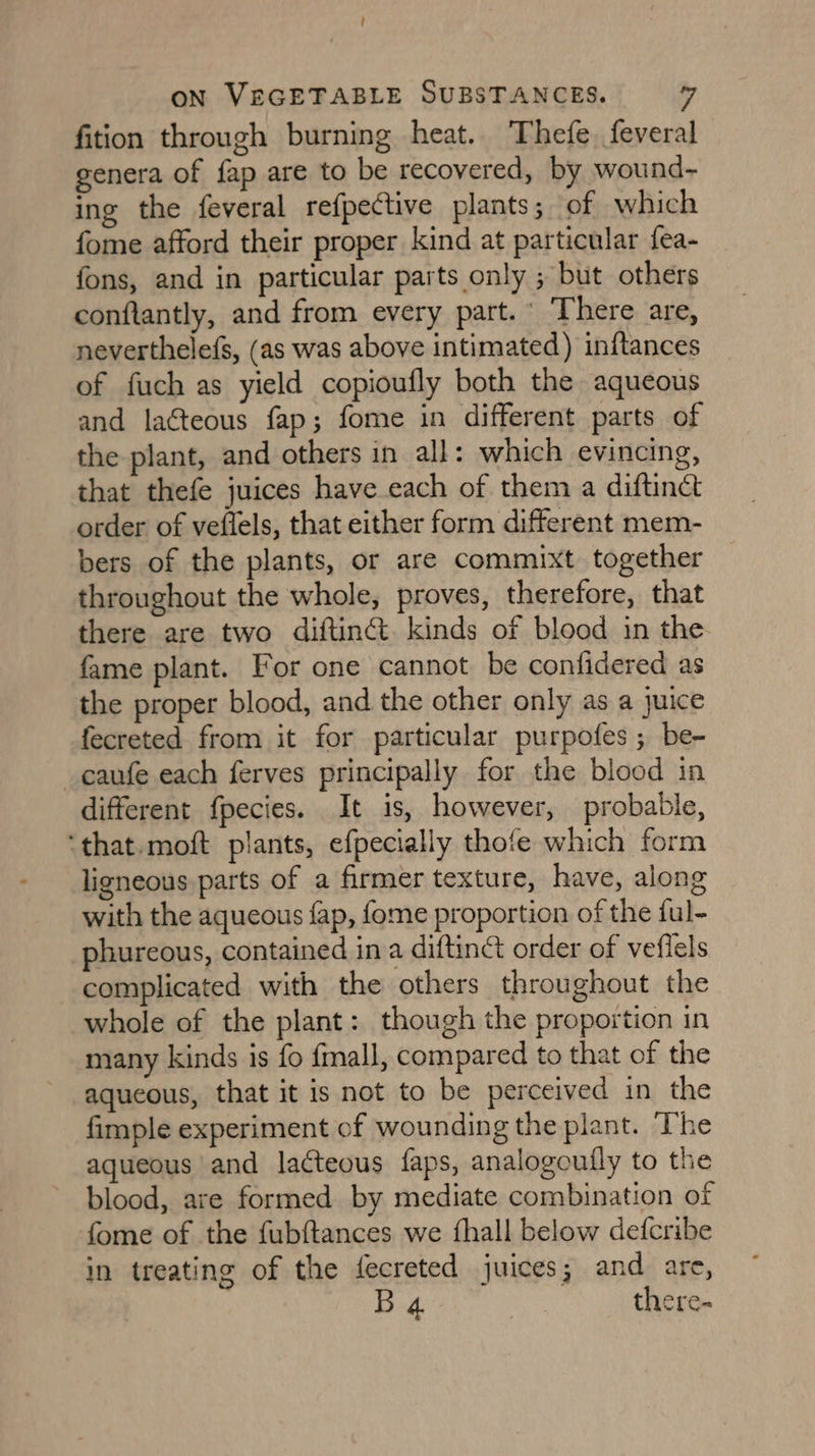 ! ON VEGETABLE SUBSTANCES. 7 fition through burning heat. Thefe. feveral genera of fap are to be recovered, by wound- ing the feveral refpective plants; of which fome afford their proper kind at particular fea- fons, and in particular parts only ; but others conftantly, and from every part.’ ‘There are, neverthelefs, (as was above intimated) inftances of fuch as yield copioufly both the aqueous and laéteous fap; fome in different parts of the plant, and others in all: which evincing, that thefe juices have each of them a diftinct order of veflels, that either form different mem- bers of the plants, or are commixt together throughout the whole, proves, therefore, that there are two diftinét. kinds of blood in the fame plant. For one cannot be confidered as the proper blood, and the other only as a juice fecreted from it for particular purpofes ; be- _caufe each ferves principally for the blood in different fpecies. It is, however, probable, ‘that.moft plants, efpecially thofe which form ligneous parts of a firmer texture, have, along with the aqueous fap, fome proportion of the ful- phureous, contained ina diftin&amp; order of vefiels complicated with the others throughout the whole of the plant: though the proportion in many kinds is fo fmall, compared to that of the aqueous, that it is not to be perceived in the fimple experiment of wounding the plant. ‘The aqueous and lacteous faps, analogoully to the blood, are formed by mediate combination of fome of the fubftances we fhall below defcribe in treating of the fecreted juices; and are, B 4. there-