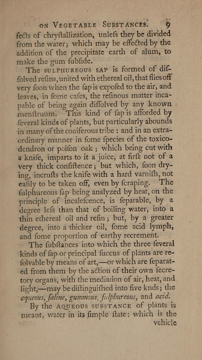 fects of chryftallization, unlefs they be divided from the water; which may be effected by the addition of the precipitate earth of alum, to make the gum fubfide. The sutpuuREous saP is formed of dif- folved refins, united with ethereal oil, that flies off very foon when the fap is expofed to the air, and jeaves, in fome cafes, the refinous matter inca- pable of being again diflolved by any known menftruum, This kind of fap is afforded by feveral kinds of plants, but particularly abounds in many of the coniferous tribe : and in an extra~ ordinary manner in fome fpecies of the toxico- dendron or poifon oak ; which being cut with a knife, imparts to it a juice, at firft not of a very thick confiftence; but which, foon dry- ing, incrufts the knife with a hard varnifh, not ealily to be taken off, even by fcraping. The fulphureous fap being analyzed by heat, on the principle of incalefcence, is feparable, by a degree lefs than that of boiling water, into a thin ethereal oil and refin; but, by a greater ‘degree, into a thicker oll, fome acid lymph, and fome proportion of earthy recrement. _ The fubftances into which the three feveral kinds of fap or principal fuccus of plants are re- folvable by means of art,—or which are feparat- -ed from them by the action of their own fecre- tory organs, with the mediation of air, heat, and. light,—may be diftinguifhed into five knds; the aqueous, faline, gummous, fulphureous, and aetd. By the aqueous suBSTANCE of plants is meant, water in its fimple flate: which is the fi | vehicle.