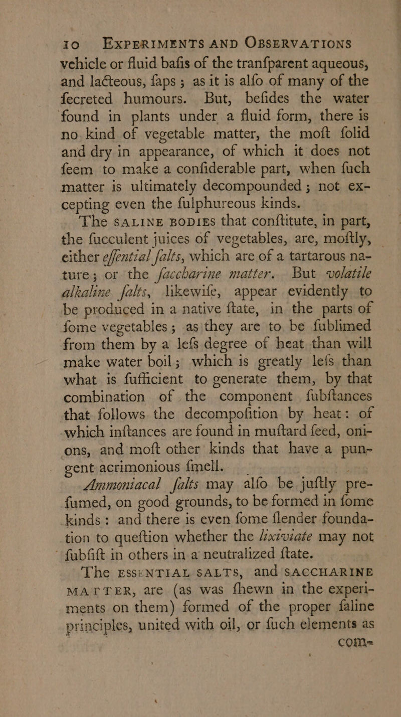 vehicle or fluid bafis of the tranfparent aqueous, and lacteous, faps ; as it is alfo of many of the fecreted humours. But, befides the water found in plants under a fluid form, there is no kind of vegetable matter, the moft folid and dry in appearance, of which it does not feem to make a confiderable part, when fuch matter is ultimately decompounded ; not ex- cepting even the fulphureous kinds. The saLine Bopies that conftitute, in part, the fucculent juices of vegetables, are, moftly, _ either effential falts, which are of a tartarous na- ture; or the faccharine matter. But volatile alkaline falts, likewile, appear evidently to be produced in a native ftate, in the parts of fome vegetables; as they are to be fublimed from them by a lefs degree of heat than will make water boil; which is greatly lefs than what is fufficient to generate them, by that combination of the component fubftances that follows the decompofition by heat: of which inftances are found in mutftard feed, oni- ons, and moft other kinds that have a pun- gent acrimonious fmell. | f Ammoniacal falts may alfo be juftly pre- fumed, on good grounds, to be formed in fome kinds: and there is even fome {lender founda- tion to queftion whether the /xzviate may not — - fubfitt in others in a neutralized ftate. The EsseNTIAL SALTS, and SACCHARINE MATTER, are (as was fhewn in the experi- ments on them) formed of the proper faline principles, united with oil, or {uch elements as | cOM= i