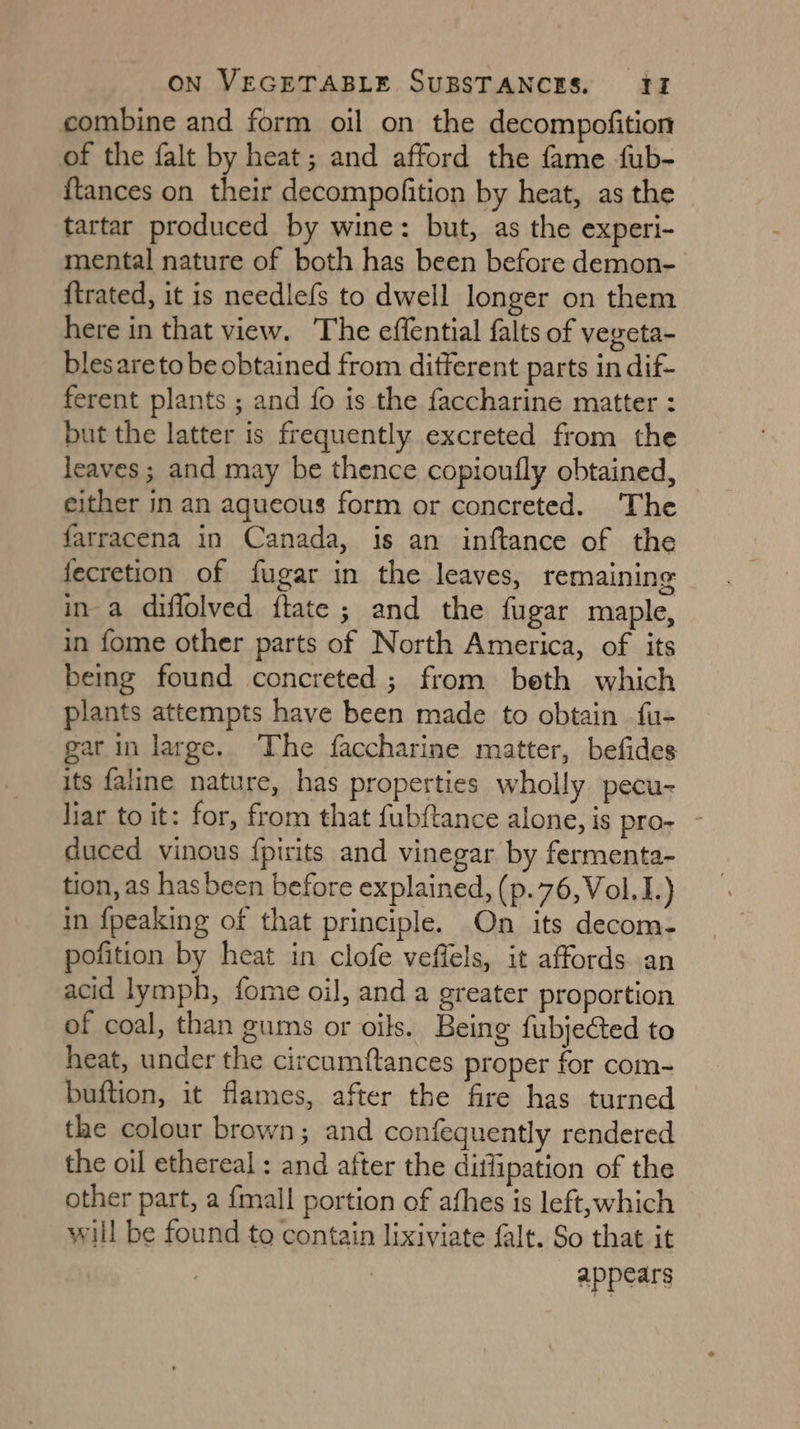 combine and form oil on the decompofition of the falt by heat; and afford the fame fub- {tances on their decompofition by heat, as the tartar produced by wine: but, as the experi- mental nature of both has been before demon- {trated, it is needlefs to dwell longer on them here in that view. The effential falts of vegeta- blesareto be obtained from different parts in dif- ferent plants ; and fo is the faccharine matter : but the latter is frequently excreted from the leaves; and may be thence copioufly obtained, — either in an aqueous form or concreted. The farracena in Canada, is an inftance of the fecretion of fugar in the leaves, remaining in-a diflolved ftate ; and the fugar maple, in fome other parts of North America, of its being found concreted ; from beth which plants attempts have been made to obtain fu- gar in large. ‘The faccharine matter, befides its faline nature, has properties wholly pecu- liar to it: for, from that fubftance alone, is pro- - duced vinous {pirits and vinegar by fermenta- tion, as has been before explained, (p.76,Vol.1.) in {peaking of that principle. On its decom- pofition by heat in clofe veffels, it affords an acid lymph, fome oil, and a greater proportion of coal, than gums or oils. Being fubjected to heat, under the circumftances proper for com- buftion, it flames, after the fire has turned the colour brown; and confequently rendered the oil ethereal : and after the ditfipation of the other part, a {mall portion of athes is left,which will be found to contain lixiviate falt. So that it appears
