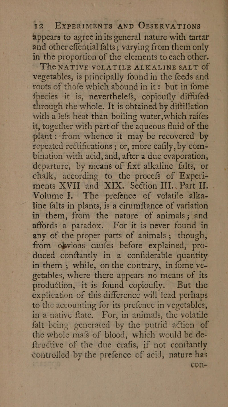 appears to agree in its general nature with tartar and other effential falts ; varying from them only in the proportion of the elements to each other. - The NATIVE VOLATILE ALKALINE SALT of vegetables, is principally found in the feeds and - roots of thofe which abound in it: but in fome fpecies it is, neverthelefs, copioufly diftufed through the whole. It is obtained by diftillation with a lefs heat than boiling water, which raifes it, together with part of the aqueous fluid of the plant: from whence it may be recovered by repeated rectifications ; or, more eafily, by com- bination with acid, and, after a due evaporation, departure, by means of fixt alkaline falts, or chalk, according to the procefs of Experi- ments XVII and XIX. Seétion III., Part II. . Volume J. The prefence of volatile alka- line falts in plants, is a cirumftance of variation in them, from the nature of animals; and affords a paradox. For it is never found in any of the proper parts of animals; though, from obvious caufes before explained, pro- “duced conftantly in a confiderable quantity in them ; while, on the contrary, in fome ve- getables, where there appears no means of its production, it is found copioufly. But the explication of this difference will lead perhaps to the accounting for its prefence in vegetables, in a native ftate. For, in animals, the volatile falt being generated by the putrid action of the whole mafs of blood, which would be de- {trucétive of the due crafis, if not conitantly controlled by the prefence of acid, nature has
