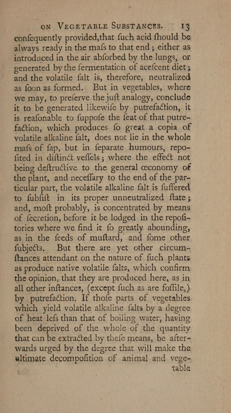 confequently provided,that fuch acid fhould be always ready in the mafs to that end; either as introduced in the air abforbed by the lungs, or generated by the fermentation of acefcent diet ; and the volatile falt is, therefore, neutralized as foon as formed. But in vegetables, where we may, to preferve the juft analogy, conclude it to be generated likewife by putrefaction, it is reafonable to fuppofe the feat of that putre- fa&amp;tion, which produces fo great a copia of volatile alkaline falt, does not lie in the whole mafs of fap, but in feparate humours, repo- fited in diftinct veffels; where the effect not being deftructive to the general economy of the plant, and neceflary to the end of the par- ticular part, the volatile alkaline falt is fufiered to fubfift in its proper unneutralized ftate; and, moft probably, is concentrated by means of fecretion, before it be lodged in the repofi- tories where we find it fo greatly abounding, as in the feeds of muftard, and fome other fubjects. But there are yet other circum- {tances attendant on the nature of fuch plants as produce native volatile falts, which confirm the opinion, that they are produced here, as in all other inftances, (except fuch as are foffile,) by putrefaction. If thofe parts of vegetables which yield volatile alkaline falts by a degree of heat lefs than that of boiling water, having been deprived of the whole of the quantity that can be extracted by thefe means, be after- wards urged by the degree that will make the ultimate decompofition of animal and vege- | table