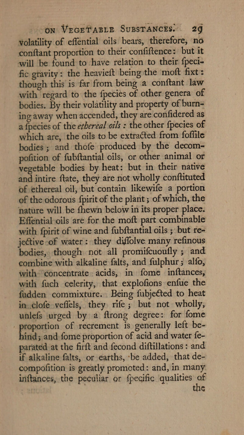 volatility of effential oils bears, therefore, no conftant proportion to their confiftence: but it will be found to have relation to their {peci- fic gravity: the heavieft being the moft fixt: though this is far from being a conftant law with regard to the {pecies of other genera of bodies. By their volatility and property of burn- ing away when accended, they are confidered as a fpecies of the ethereal oils : the other fpecies of which are, the oils to be extracted from foffile bodies; and thofe produced by the decom- pofition of fubftantial oils, or other animal or vegetable bodies by heat: but in their native and intire ftate, they are not wholly conftituted of ethereal oil, but contain likewife a portion of the odorous {pirit of the plant; of which, the nature will be fhewn below in its proper place. Effential oils are for the moft part combinable with {pirit of wine and fubftantial oils ; but re- jective of water: they diffolve many refinous bodies, though not all promifcuoufly ; and combine with alkaline falts, and fulphur ; alfo, with “concentrate acids, in fome inftances, with fuch celerity, that explofions enfue the fudden commixture. Being fubjected to heat in. clofe veffels, they rife; but not wholly, unlefs urged by a ftrong degree: for fome _ proportion of recrement is generally left be- hind; and fome proportion of acid and water fe- parated at the firft and fecond diftillations : and if alkaline falts, or earths, ‘be added, that de- compofition is greatly promoted: and, in many. inftances, the peculiar or fpegific qualities af , ; the