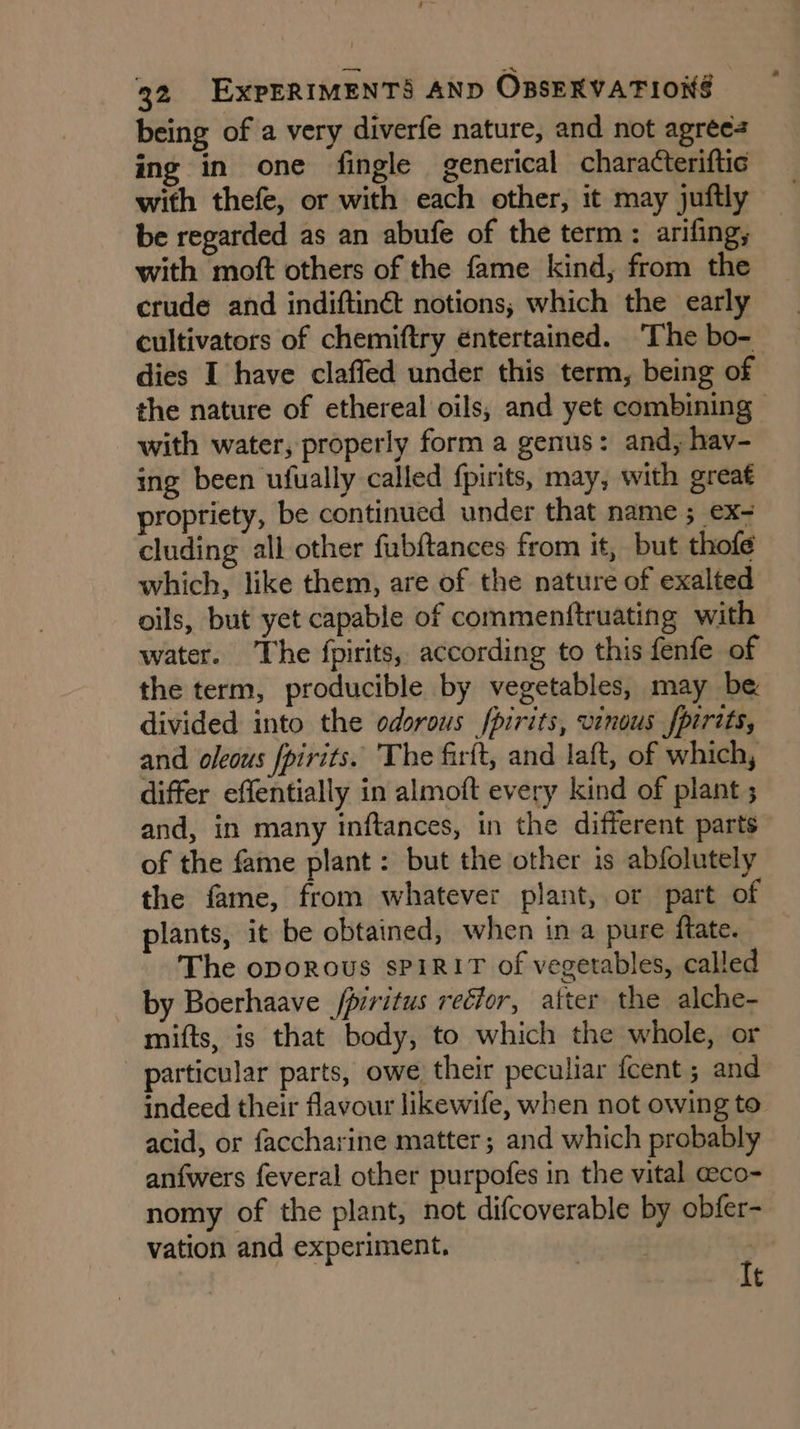 being of a very diverfe nature, and not agrees ing in one fingle generical characteriftic with thefe, or with each other, it may juftly be regarded as an abufe of the term : arifing, with moft others of the fame kind, from the crude and indiftinét notions; which the early cultivators of chemiftry entertained. The bo- dies I have claffed under this term, being of the nature of ethereal oils, and yet combining ~ with water; properly form a genus: and, hav- ing been ufually called fpirits, may, with great propriety, be continued under that name ; ex- cluding all other fubftances from it, but thofe which, like them, are of the nature of exalted oils, but yet capable of commenftruating with water. The fpirits, according to this fenfe of the term, producible by vegetables, may be divided into the odorous pirits, vinous fpirits, and oleous fpirits. The firft, and laft, of which, differ effentially in almoft every kind of plant ; and, in many inftances, in the different parts of the fame plant: but the other is abfolutely the fame, from whatever plant, or part of plants, it be obtained, when in a pure {tate. The oporous spirit of vegetables, called by Boerhaave /piritus rector, after the alche- mifts, is that body, to which the whole, or particular parts, owe their peculiar {cent ; and indeed their flavour likewife, when not owing to acid, or faccharine matter; and which probably anfwers feveral other purpofes in the vital @eco- nomy of the plant, not difcoverable by obfer- vation and experiment, Fi | It